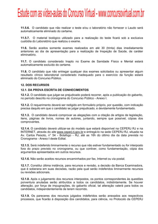 Estude com as vídeo-aulas do Concurso Virtual - www.concursovirtual.com.br
  
  



 11.5.6. O candidato que não realizar o teste e/ou o laboratório não fornecer o Laudo será
 automaticamente eliminado do certame.

 11.5.7. O material biológico utilizado para a realização do teste ficará sob a exclusiva
 custódia do Laboratório que realizou o exame.

 11.6. Serão aceitos somente exames realizados em até 30 (trinta) dias imediatamente
 anteriores ao dia de apresentação para a realização de Inspeção de Saúde, de caráter
 eliminatório.

 11.7. O candidato considerado Inapto no Exame de Sanidade Físico e Mental estará
 automaticamente excluído do certame.

 11.8. O candidato que não entregar qualquer dos exames solicitados ou apresentar algum
 resultado clínico laboratorial considerado inadequado para o exercício da função estará
 eliminado do Concurso Público.

 12. DOS RECURSOS
 12.1. DA PROVA ESCRITA DE CONHECIMENTOS
 12.1.2. O candidato que julgar-se prejudicado poderá recorrer, após a publicação do gabarito,
 no período descrito no cronograma do Concurso Público - Anexo I.

 12.1.2. O requerimento deverá ser redigido em formulário próprio, por questão, com indicação
 precisa daquilo em que o candidato se julgar prejudicado, e devidamente fundamentado.

 12.1.3. O candidato deverá comprovar as alegações com a citação de artigos de legislação,
 itens, páginas de livros, nomes de autores, juntando, sempre que possível, cópias dos
 comprovantes.

 12.1.4. O candidato deverá utilizar-se do modelo que estará disponível na CEPERJ RJ e na
 INTERNET, através do site www.ceperj.rj.gov.br e entregá-lo na sede CEPERJ RJ, situada na
 Av. Carlos Peixoto, n° 54 - Botafogo - RJ, até as 16h do último dia da data prevista no
 Cronograma - Anexo I deste Edital.

 12.1.5. Será indeferido liminarmente o recurso que não estiver fundamentado ou for interposto
 fora do prazo previsto no cronograma, ou que contiver, como fundamentação, cópia dos
 argumentos apresentados em outros recursos.

 12.1.6. Não serão aceitos recursos encaminhados por fax, Internet ou via postal.

 12.1.7. Constitui última instância, para recursos e revisão, a decisão da Banca Examinadora,
 que é soberana em suas decisões, razão pela qual serão indeferidos liminarmente recursos
 ou revisões adicionais.

 12.1.8. Após o julgamento dos recursos interpostos, os pontos correspondentes às questões
 porventura anuladas serão atribuídos a todos os candidatos, indistintamente. Se houver
 alteração, por força de impugnações, do gabarito oficial, tal alteração valerá para todos os
 candidatos, independentemente de terem recorrido.

 12.1.9. Os pareceres dos recursos julgados indeferidos serão anexados aos respectivos
 processos, que ficarão à disposição dos candidatos, para ciência, no Protocolo da CEPERJ
 