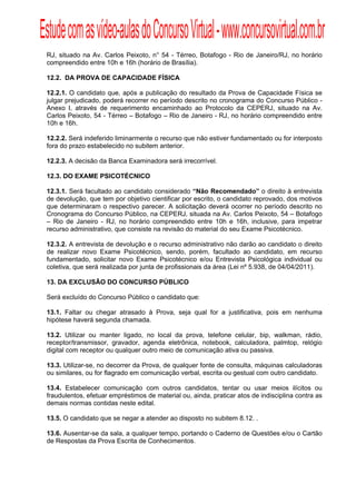 Estude com as vídeo-aulas do Concurso Virtual - www.concursovirtual.com.br
  
  


 RJ, situado na Av. Carlos Peixoto, n° 54 - Térreo, Botafogo - Rio de Janeiro/RJ, no horário
 compreendido entre 10h e 16h (horário de Brasília).

 12.2. DA PROVA DE CAPACIDADE FÍSICA

 12.2.1. O candidato que, após a publicação do resultado da Prova de Capacidade Física se
 julgar prejudicado, poderá recorrer no período descrito no cronograma do Concurso Público -
 Anexo I, através de requerimento encaminhado ao Protocolo da CEPERJ, situado na Av.
 Carlos Peixoto, 54 - Térreo – Botafogo – Rio de Janeiro - RJ, no horário compreendido entre
 10h e 16h.

 12.2.2. Será indeferido liminarmente o recurso que não estiver fundamentado ou for interposto
 fora do prazo estabelecido no subitem anterior.

 12.2.3. A decisão da Banca Examinadora será irrecorrível.

 12.3. DO EXAME PSICOTÉCNICO

 12.3.1. Será facultado ao candidato considerado “Não Recomendado” o direito à entrevista
 de devolução, que tem por objetivo cientificar por escrito, o candidato reprovado, dos motivos
 que determinaram o respectivo parecer. A solicitação deverá ocorrer no período descrito no
 Cronograma do Concurso Público, na CEPERJ, situada na Av. Carlos Peixoto, 54 – Botafogo
 – Rio de Janeiro - RJ, no horário compreendido entre 10h e 16h, inclusive, para impetrar
 recurso administrativo, que consiste na revisão do material do seu Exame Psicotécnico.

 12.3.2. A entrevista de devolução e o recurso administrativo não darão ao candidato o direito
 de realizar novo Exame Psicotécnico, sendo, porém, facultado ao candidato, em recurso
 fundamentado, solicitar novo Exame Psicotécnico e/ou Entrevista Psicológica individual ou
 coletiva, que será realizada por junta de profissionais da área (Lei nº 5.938, de 04/04/2011).

 13. DA EXCLUSÃO DO CONCURSO PÚBLICO

 Será excluído do Concurso Público o candidato que:

 13.1. Faltar ou chegar atrasado à Prova, seja qual for a justificativa, pois em nenhuma
 hipótese haverá segunda chamada.

 13.2. Utilizar ou manter ligado, no local da prova, telefone celular, bip, walkman, rádio,
 receptor/transmissor, gravador, agenda eletrônica, notebook, calculadora, palmtop, relógio
 digital com receptor ou qualquer outro meio de comunicação ativa ou passiva.

 13.3. Utilizar-se, no decorrer da Prova, de qualquer fonte de consulta, máquinas calculadoras
 ou similares, ou for flagrado em comunicação verbal, escrita ou gestual com outro candidato.

 13.4. Estabelecer comunicação com outros candidatos, tentar ou usar meios ilícitos ou
 fraudulentos, efetuar empréstimos de material ou, ainda, praticar atos de indisciplina contra as
 demais normas contidas neste edital.

 13.5. O candidato que se negar a atender ao disposto no subitem 8.12. .

 13.6. Ausentar-se da sala, a qualquer tempo, portando o Caderno de Questões e/ou o Cartão
 de Respostas da Prova Escrita de Conhecimentos.
 