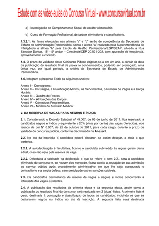 Estude com as vídeo-aulas do Concurso Virtual - www.concursovirtual.com.br
  
  



     a) Investigação do Comportamento Social, de caráter eliminatório.

     b) Curso de Formação Profissional, de caráter eliminatório e classificatório.

 1.3.2.1. As fases elencadas nas alíneas “a” e “b” serão de competência da Secretaria de
 Estado de Administração Penitenciária, sendo a alínea “a” realizada pela Superintendência de
 Inteligência e alínea “b” pela Escola de Gestão Penitenciária/EGP/SEAP, situada a Rua
 Senador Dantas, 15 – 5º andar – Cinelândia/CEP 20.031-202, com apuração de frequência,
 aproveitamento e conceito.

 1.4. O prazo de validade deste Concurso Público esgotar-se-á em um ano, a contar da data
 da publicação do resultado final da prova de conhecimentos, podendo ser prorrogado, uma
 única vez, por igual período, a critério da Secretaria de Estado de Administração
 Penitenciária.

 1.5. Integram o presente Edital os seguintes Anexos:

 Anexo I – Cronograma.
 Anexo II – Os Cargos, a Qualificação Mínima, os Vencimentos, o Número de Vagas e a Carga
 Horária.
 Anexo III – Quadro de Provas.
 Anexo IV – Atribuições dos Cargos.
 Anexo V – Conteúdos Programáticos.
 Anexo VI – Modelo de Atestado Médico.

 2. DA RESERVA DE VAGAS PARA NEGROS E ÍNDIOS

 2.1. Considerando o Decreto Estadual nº 43.007, de 06 de junho de 2011, fica reservado a
 candidatos negros e índios o equivalente a 20% (vinte por cento) das vagas oferecidas, nos
 termos da Lei Nº 6.067, de 25 de outubro de 2011, para cada cargo, durante o prazo de
 validade do concurso público, conforme discriminado no Anexo II.

 2.2. No ato da inscrição o candidato poderá declarar, se assim desejar, a etnia a que
 pertence.

 2.2.1. A autodeclaração é facultativa, ficando o candidato submetido às regras gerais deste
 edital, caso não opte pela reserva de vaga.

 2.2.2. Detectada a falsidade da declaração a que se refere o item 2.2., será o candidato
 eliminado do concurso e, se houver sido nomeado, ficará sujeito à anulação de sua admissão
 ao serviço público após procedimento administrativo em que lhe seja assegurado o
 contraditório e a ampla defesa, sem prejuízo de outras sanções cabíveis.

 2.3. Os candidatos destinatários da reserva de vagas a negros e índios concorrerão à
 totalidade das vagas existentes.

 2.4. A publicação dos resultados da primeira etapa e da segunda etapa, assim como a
 publicação do resultado final do concurso, será realizada em 2 (duas) listas. A primeira lista é
 geral, destinada à pontuação e classificação de todos os candidatos, incluindo os que se
 declararem negros ou índios no ato de inscrição. A segunda lista será destinada
 