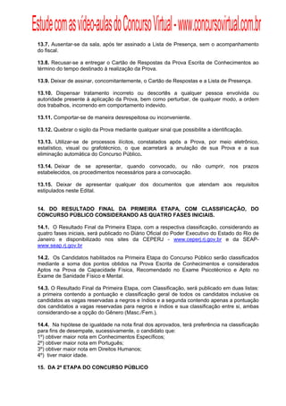Estude com as vídeo-aulas do Concurso Virtual - www.concursovirtual.com.br
  
  


 13.7. Ausentar-se da sala, após ter assinado a Lista de Presença, sem o acompanhamento
 do fiscal.

 13.8. Recusar-se a entregar o Cartão de Respostas da Prova Escrita de Conhecimentos ao
 término do tempo destinado à realização da Prova.

 13.9. Deixar de assinar, concomitantemente, o Cartão de Respostas e a Lista de Presença.

 13.10. Dispensar tratamento incorreto ou descortês a qualquer pessoa envolvida ou
 autoridade presente à aplicação da Prova, bem como perturbar, de qualquer modo, a ordem
 dos trabalhos, incorrendo em comportamento indevido.

 13.11. Comportar-se de maneira desrespeitosa ou inconveniente.

 13.12. Quebrar o sigilo da Prova mediante qualquer sinal que possibilite a identificação.

 13.13. Utilizar-se de processos ilícitos, constatados após a Prova, por meio eletrônico,
 estatístico, visual ou grafotécnico, o que acarretará a anulação de sua Prova e a sua
 eliminação automática do Concurso Público.

 13.14. Deixar de se apresentar, quando convocado, ou não cumprir, nos prazos
 estabelecidos, os procedimentos necessários para a convocação.

 13.15. Deixar de apresentar qualquer dos documentos que atendam aos requisitos
 estipulados neste Edital.


 14. DO RESULTADO FINAL DA PRIMEIRA ETAPA, COM CLASSIFICAÇÃO, DO
 CONCURSO PÚBLICO CONSIDERANDO AS QUATRO FASES INICIAIS.

 14.1. O Resultado Final da Primeira Etapa, com a respectiva classificação, considerando as
 quatro fases iniciais, será publicado no Diário Oficial do Poder Executivo do Estado do Rio de
 Janeiro e disponibilizado nos sites da CEPERJ - www.ceperj.rj.gov.br e da SEAP-
 www.seap.rj.gov.br

 14.2. Os Candidatos habilitados na Primeira Etapa do Concurso Público serão classificados
 mediante a soma dos pontos obtidos na Prova Escrita de Conhecimentos e considerados
 Aptos na Prova de Capacidade Física, Recomendado no Exame Psicotécnico e Apto no
 Exame de Sanidade Físico e Mental.

 14.3. O Resultado Final da Primeira Etapa, com Classificação, será publicado em duas listas:
 a primeira contendo a pontuação e classificação geral de todos os candidatos inclusive os
 candidatos as vagas reservadas a negros e índios e a segunda contendo apenas a pontuação
 dos candidatos a vagas reservadas para negros e índios e sua classificação entre si, ambas
 considerando-se a opção do Gênero (Masc./Fem.).

 14.4. Na hipótese de igualdade na nota final dos aprovados, terá preferência na classificação
 para fins de desempate, sucessivamente, o candidato que:
 1º) obtiver maior nota em Conhecimentos Específicos;
 2º) obtiver maior nota em Português;
 3º) obtiver maior nota em Direitos Humanos;
 4º) tiver maior idade.

 15. DA 2ª ETAPA DO CONCURSO PÚBLICO
 
