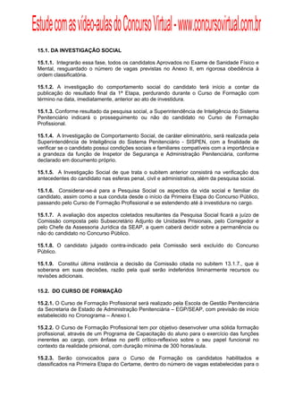 Estude com as vídeo-aulas do Concurso Virtual - www.concursovirtual.com.br
  
  



 15.1. DA INVESTIGAÇÃO SOCIAL

 15.1.1. Integrarão essa fase, todos os candidatos Aprovados no Exame de Sanidade Físico e
 Mental, resguardado o número de vagas previstas no Anexo II, em rigorosa obediência à
 ordem classificatória.

 15.1.2. A investigação do comportamento social do candidato terá início a contar da
 publicação do resultado final da 1ª Etapa, perdurando durante o Curso de Formação com
 término na data, imediatamente, anterior ao ato de investidura.

 15.1.3. Conforme resultado da pesquisa social, a Superintendência de Inteligência do Sistema
 Penitenciário indicará o prosseguimento ou não do candidato no Curso de Formação
 Profissional.

 15.1.4. A Investigação de Comportamento Social, de caráter eliminatório, será realizada pela
 Superintendência de Inteligência do Sistema Penitenciário - SISPEN, com a finalidade de
 verificar se o candidato possui condições sociais e familiares compatíveis com a importância e
 a grandeza da função de Inspetor de Segurança e Administração Penitenciária, conforme
 declarado em documento próprio.

 15.1.5. A Investigação Social de que trata o subitem anterior consistirá na verificação dos
 antecedentes do candidato nas esferas penal, civil e administrativa, além da pesquisa social.

 15.1.6. Considerar-se-á para a Pesquisa Social os aspectos da vida social e familiar do
 candidato, assim como a sua conduta desde o início da Primeira Etapa do Concurso Público,
 passando pelo Curso de Formação Profissional e se estendendo até à investidura no cargo.

 15.1.7. A avaliação dos aspectos coletados resultantes da Pesquisa Social ficará a juízo de
 Comissão composta pelo Subsecretário Adjunto de Unidades Prisionais, pelo Corregedor e
 pelo Chefe da Assessoria Jurídica da SEAP, a quem caberá decidir sobre a permanência ou
 não do candidato no Concurso Público.

 15.1.8. O candidato julgado contra-indicado pela Comissão será excluído do Concurso
 Público.

 15.1.9. Constitui última instância a decisão da Comissão citada no subitem 13.1.7., que é
 soberana em suas decisões, razão pela qual serão indeferidos liminarmente recursos ou
 revisões adicionais.

 15.2. DO CURSO DE FORMAÇÃO

 15.2.1. O Curso de Formação Profissional será realizado pela Escola de Gestão Penitenciária
 da Secretaria de Estado de Administração Penitenciária – EGP/SEAP, com previsão de início
 estabelecido no Cronograma – Anexo I.

 15.2.2. O Curso de Formação Profissional tem por objetivo desenvolver uma sólida formação
 profissional, através de um Programa de Capacitação do aluno para o exercício das funções
 inerentes ao cargo, com ênfase no perfil crítico-reflexivo sobre o seu papel funcional no
 contexto da realidade prisional, com duração mínima de 300 horas/aula.

 15.2.3. Serão convocados para o Curso de Formação os candidatos habilitados e
 classificados na Primeira Etapa do Certame, dentro do número de vagas estabelecidas para o
 