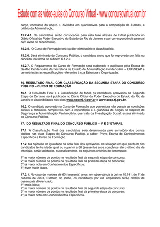Estude com as vídeo-aulas do Concurso Virtual - www.concursovirtual.com.br
  
  


 cargo, constante do Anexo II, divididos em quantitativos para a composição de Turmas, a
 critério da Administração.

 15.2.4.1. Os candidatos serão convocados para esta fase através de Edital publicado no
 Diário Oficial do Poder Executivo do Estado do Rio de Janeiro e por correspondência pessoal
 com aviso de recebimento.

 15.2.5. O Curso de Formação terá caráter eliminatório e classificatório.

 15.2.6. Será eliminado do Concurso Público, o candidato aluno que for reprovado por falta ou
 conceito, na forma do subitem 6.1.2.2.

 15.2.7. O Regulamento do Curso de Formação será elaborado e publicado pela Escola de
 Gestão Penitenciária da Secretaria de Estado de Administração Penitenciária – EGP/SEAP e
 conterá todas as especificações referentes à sua Estrutura e Organização.


 16. RESULTADO FINAL COM CLASSIFICAÇÃO DA SEGUNDA ETAPA DO CONCURSO
 PÚBLICO – CURSO DE FORMAÇÃO

 16.1. O Resultado Final e a Classificação de todos os candidatos aprovados na Segunda
 Etapa do Certame será publicado no Diário Oficial do Poder Executivo do Estado do Rio de
 Janeiro e disponibilizado nos sites www.ceperj.rj.gov.br e www.seap.rj.gov.br.

 16.2. O candidato aprovado no Curso de Formação que porventura não possuir as condições
 sociais e familiares compatíveis com a importância e a grandeza da função de Inspetor de
 Segurança e Administração Penitenciária, que trata da Investigação Social, estará eliminado
 do Concurso Público.

 17. DO RESULTADO FINAL DO CONCURSO PÚBLICO – 1ª E 2ª ETAPAS.

 17.1. A Classificação Final dos candidatos será determinada pelo somatório dos pontos
 obtidos nas duas Etapas do Concurso Público, a saber: Prova Escrita de Conhecimentos
 Específicos e Curso de Formação.

 17.2. Na hipótese de igualdade na nota final dos aprovados, na situação em que nenhum dos
 candidatos tenha idade igual ou superior a 60 (sessenta) anos completos até o último dia de
 inscrição, serão adotados, sucessivamente, os seguintes critérios de desempate:

 1º) o maior número de pontos no resultado final da segunda etapa do concurso;
 2º) o maior número de pontos no resultado final da primeira etapa do concurso;
 3º) a maior nota em Conhecimentos Específicos;
 4º) tiver maior idade.

 17.2.1. No caso de maiores de 60 (sessenta) anos, em observância à Lei no 10.741, de 1º de
 outubro de 2003, Estatuto do Idoso, os candidatos por ela amparados terão critério de
 desempate diferenciado.
 1º) mais idoso;
 2º) o maior número de pontos no resultado final da segunda etapa do concurso;
 3º) o maior número de pontos no resultado final da primeira etapa do concurso;
 4º) a maior nota em Conhecimentos Específicos.
 