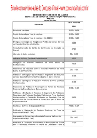 Estude com as vídeo-aulas do Concurso Virtual - www.concursovirtual.com.br
  
  


                           GOVERNO DO ESTADO DO RIO DE JANEIRO
                    SECRETARIA DE ESTADO DE ADMINISTRAÇÃO PENITENCIÁRIA
                                          ANEXO I
                                        CRONOGRAMA
                                                               Datas Previstas
                             Atividades
                                                                    2012

     Período de Inscrições                                                    01/03 a 08/04

     Pedido de Isenção de Taxa de Inscrição                                   01/03 a 20/03

     Pedido de Isenção de Taxa de Inscrição – Via SEDEX                       01/03 a 16/03

     Divulgação/publicação da Relação dos Pedidos de Isenção da Taxa
                                                                                 30/03
     de Inscrição Deferidos e Indeferidos

     Consulta/Impressão do Cartão de Confirmação de Inscrição via
                                                                                 27/04
     Internet

     Alteração de dados cadastrais                                             02 e 03/05

     Aplicação da Prova Escrita de Conhecimentos                                 06/05

     Divulgação do     Gabarito      Preliminar   da   Prova   Escrita   de
                                                                                 08/05
     Conhecimentos

     Interposição de Recursos contra o Gabarito Preliminar da Prova
                                                                               09 a 17/05
     Escrita de Conhecimentos

     Publicação e Divulgação do Resultado do Julgamento dos Recursos
                                                                                 31/05
     contra o Gabarito Preliminar da Prova Escrita de Conhecimentos

     Publicação e Divulgação do Resultado Preliminar da Prova Escrita de
                                                                                 31/05
     Conhecimentos

     Interposição de Pedidos de Recontagem de Pontos do Resultado
                                                                              31/05 e 01/06
     Preliminar da Prova Escrita de Conhecimentos

     Publicação e Divulgação do Resultado do Julgamento dos Pedidos de
     Recontagem de Pontos do Resultado Preliminar da Prova Escrita de
     Conhecimentos e Publicação, Divulgação do Resultado Final da                06/06
     Prova Escrita de Conhecimentos e Convocação para a Prova de
     Capacidade Física

     Realização da Prova de Capacidade Física                                 18/06 a 01/07

     Publicação e Divulgação do Resultado Preliminar da Prova de
                                                                                 06/07
     Capacidade Física (2ª Fase)

     Interposição de Recurso face o Resultado Preliminar da Prova de
                                                                               06 a 10/07
     Capacidade Física (2ª Fase)

     Publicação e Divulgação do Resultado da Recontagem de Pontos                17/07
     face o Resultado Preliminar da Prova de Capacidade Física e
 