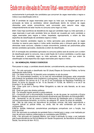 Estude com as vídeo-aulas do Concurso Virtual - www.concursovirtual.com.br
  
  


 exclusivamente à pontuação dos candidatos que concorram às vagas reservadas a negros e
 índios e sua classificação entre si.

 2.5. O candidato às vagas reservadas para negro ou índio que, na listagem geral com a
 pontuação de todos os candidatos, obtiver classificação dentro do número de vagas
 oferecidas para ampla concorrência, será convocado para assumir essa vaga,
 independentemente de estar inscrito no concurso como negro ou índio.
 2.5.1. Caso haja ocorrência de desistência de vaga por candidato negro ou índio aprovado, a
 vaga reservada à qual este candidato faria jus deverá ser ocupada por outro candidato a
 vagas reservadas para negros e índios, respeitada, rigorosamente, a ordem da lista
 específica de classificação de candidatos negros e índios.
 2.6. Não havendo candidatos negros ou índios aprovados para preenchê-las, as vagas
 incluídas na reserva para negros e índios serão revertidas para o cômputo geral de vagas
 oferecidas neste concurso, voltadas à ampla concorrência, podendo ser preenchidas pelos
 demais candidatos aprovados, obedecida a ordem de classificação.

 2.7. A nomeação dos candidatos aprovados no concurso público será de acordo com a ordem
 de classificação geral no concurso, mas a cada fração de 5 (cinco) candidatos, a quinta vaga
 fica destinada a candidato negro ou índio aprovado, de acordo com sua ordem de
 classificação na lista específica das vagas reservadas para negros e índios.

 3.   DA NOMEAÇÃO, POSSE E EXERCÍCIO

 Para posse no cargo, o candidato deverá atender, cumulativamente, aos seguintes requisitos:

 3.1. - Ter sido aprovado e classificado nas 02 (duas) Etapas do Concurso Público, na forma
 estabelecida neste Edital;
 3.2. - Ter idade mínima de 18 (dezoito) anos completos no ato da posse;
 3.3. - Ter nacionalidade brasileira, ou no caso de nacionalidade portuguesa, estar amparado
 pelo Estatuto de igualdade entre brasileiros e portugueses, com reconhecimento do gozo dos
 direitos políticos nos termos do § 1º do art.12 da Constituição da República Federativa do
 Brasil, na forma do disposto no art. 13 do Decreto nº 70.436, de 18/04/72 e no art.3º da
 Emenda nº 19, de 04/06/98;
 3.4. - Estar quite com o Serviço Militar Obrigatório ou dele ter sido liberado, se do sexo
 masculino;
 3.5. - Estar em gozo dos direitos políticos;
 3.6. - Ter situação regular perante a justiça eleitoral;
 3.7. - Comprovar com a documentação competente, no ato da posse, ter concluído o Ensino
 Médio em instituição educacional reconhecida oficialmente pelo Ministério da Educação/MEC.
 3.8. - Apresentar no ato da posse a Carteira Nacional de Habilitação para a condução de
 veículos automotores terrestres, no mínimo, da categoria “B”, dentro do prazo de validade;
 3.9. - Não ter sido preso em decorrência de processo criminal, não estar respondendo a
 inquérito policial ou policial militar, ou, ainda, não ter sido condenado por crime ou
 contravenção;
 3.10.Ter aptidão intelectual, características psicológicas compatíveis com a função, boa
 conduta social;
 3.11. Ser aprovado na avaliação da sanidade físico e mental para o cargo, a ser realizada por
 meio de serviços médicos credenciados ou contratados pela CEPERJ;
 3.12. – Ser aprovado em Inspeção Médica, com vistas à admissão no cargo, a ser realizado
 pela Superintendência de Perícia Médica em Saúde Ocupacional, da Secretaria de Estado de
 Saúde, nos termos do item 18.3.2;
 