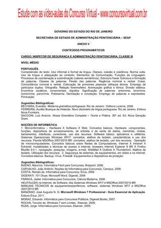 Estude com as vídeo-aulas do Concurso Virtual - www.concursovirtual.com.br
  
  




                           GOVERNO DO ESTADO DO RIO DE JANEIRO

             SECRETARIA DE ESTADO DE ADMINISTRAÇÃO PENITENCIÁRIA – SEAP

                                              ANEXO V

                                 CONTEÚDOS PROGRAMÁTICOS

 CARGO: INSPETOR DE SEGURANÇA E ADMINISTRAÇÃO PENITENCIÁRIA, CLASSE III

 NÍVEL MÉDIO

 PORTUGUÊS
 Compreensão de texto. Uso informal e formal da língua. Clareza, coesão e coerência. Norma culta.
 Uso da língua e adequação ao contexto. Elementos da Comunicação. Funções da Linguagem.
 Processos de coordenação e subordinação (valores semânticos). Estrutura frasal. Estrutura e formação
 de palavras. Classes de palavras. Flexão das palavras. Regência nominal e verbal. Crase.
 Concordância nominal e verbal. Colocação de pronomes pessoais oblíquos átonos. Emprego de
 particípios duplos. Ortografia. Relação fonema/letra. Acentuação gráfica e tônica. Divisão silábica.
 Encontros vocálicos, consonantais, dígrafos. Significação de palavras: antonímia, sinonímia,
 homonímia, paronímia. Polissemia. Denotação e conotação. Emprego de palavras e expressões.
 Pontuação.

 Sugestões Bibliográficas:
 BECHARA, Evanildo. Moderna gramática portuguesa. Rio de Janeiro : Editora Lucerna, 2009.
 FERREIRA, Aurélio Buarque de Holanda. Novo dicionário da língua portuguesa. Rio de Janeiro, Editora
 Nova Fronteira.
 SACCONI, Luiz Antonio. Nossa Gramática Completa – Teoria e Prática. 30ª. ed. Ed. Nova Geração
 Gram.

 NOÇÕES DE INFORMÁTICA
 1. Microinformática – Hardware X Software X Web. Conceitos básicos. Hardware: componentes,
 funções, dispositivos de armazenamento, de entrada e de saída de dados, memórias, mídias,
 barramentos, interfaces, conectores, uso dos recursos. Software básico, aplicativos e utilitários.
 Sistemas Operacionais Windows XP//7: conceitos, atalhos de teclado, características e uso dos
 recursos. Pacote MSOffice 2007/2010 BR: conceitos, atalhos de teclado, uso dos recursos. Operação
 de microcomputadores. Conceitos básicos sobre Redes de Computadores, Internet X Intranet X
 Extranet: modalidades e técnicas de acesso à Internet, browsers Internet Explorer 9 BR X Firefox
 Mozilla 9.0.1, navegação, pesquisa, imagens, e-mail, WebMail X Outlook X Thunderbird. Atalhos de
 teclado. Utilização dos recursos. 2. Segurança de sistemas, de equipamentos, em redes e na internet.
 Conceitos básicos. Backup. Vírus. Firewall. Equipamentos e dispositivos de proteção.

 Sugestões Bibliográficas:
 BUENO, Maurício. Informática Fácil para Concursos, Brasport, 2006.
 CARVALHO, João Antônio. Noções de Informática para Concursos, Campus, 2008.
 COSTA, Renato da. Informática para Concursos, Érica, 2006.
 DIGERATI. 101 Dicas: Microsoft Word, Digerati, 2006
 FRANCA, Jadiel. Informática para Concursos, Ciência Moderna, 2006.
 HELP/AJUDA na Internet, de Software, dos Sistemas Windows XP/7 e MSOffice 2007/2010 BR
 MANUAIS TÉCNICOS de equipamentos/periféricos, software, sistemas Windows XP/7 e MSOffice
 2007/2010 BR
 MANZANO, José Augusto N. G. Microsoft Windows 7 Professional - Guia Essencial de Aplicação.
 Editora Érica, 2011.
 MORAZ, Eduardo. Informática para Concursos Públicos, Digerati Books, 2007.
 ROCHA, Tarcizio da. Windows 7 sem Limites, Elsevier, 2009.
 RUAS, Jorge. Informática para Concursos, Elsevier, 2009.
 
