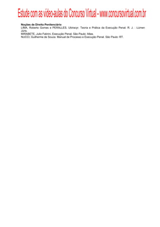 Estude com as vídeo-aulas do Concurso Virtual - www.concursovirtual.com.br
  
  


 Noções de Direito Penitenciário
 LIMA, Roberto Gomes e PERALLES, Ubiracyr. Teoria e Prática da Execução Penal. R. J. : Lúmen
 Júris.
 MIRABETE, Julio Fabrini. Execução Penal. São Paulo: Atlas.
 NUCCI, Guilherme de Souza. Manual de Processo e Execução Penal. São Paulo: RT.
 
