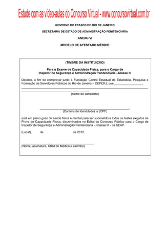 Estude com as vídeo-aulas do Concurso Virtual - www.concursovirtual.com.br
  
  


                         GOVERNO DO ESTADO DO RIO DE JANEIRO

               SECRETARIA DE ESTADO DE ADMINISTRAÇÃO PENITENCIÁRIA

                                         ANEXO VI

                             MODELO DE ATESTADO MÉDICO




                                (TIMBRE DA INSTITUIÇÃO)

                  Para o Exame de Capacidade Física, para o Cargo de
             Inspetor de Segurança e Administração Penitenciária –Classe III

 Declaro, a fim de comprovar junto à Fundação Centro Estadual de Estatística, Pesquisa e
 Formação de Servidores Públicos do Rio de Janeiro – CEPERJ, que _________________
 ___________________________________________________________________________
 ________________________________________
                                   (nome do candidato)



              _____________________________________________________.
                            (Carteira de Identidade) e (CPF)

 está em pleno gozo de saúde física e mental para ser submetido a todos os testes exigidos na
 Prova de Capacidade Física, discriminados no Edital do Concurso Público para o Cargo de
 Inspetor de Segurança e Administração Penitenciária – Classe III - da SEAP.

 (Local),     de                      de 2012.


 ___________________________________________
 (Nome, assinatura, CRM do Médico e carimbo)
 