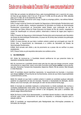 Estude com as vídeo-aulas do Concurso Virtual - www.concursovirtual.com.br
  
  



 3.13. Não ser portador de deficiência física, pela incompatibilidade com o exercício do cargo,
 em face do que dispõe o item II do art. 4º da Lei nº 2.298, de 28 de julho de 1994, alterada
 pela Lei nº 2.482, de 14 de dezembro de 1995.
 3.14. Declaração de não exercer outro cargo, função ou emprego público, nas esferas federal,
 estadual e municipal.
 3.15. O cargo inicial da Carreira de Inspetor de Segurança e Administração Penitenciária será
 provido, em caráter efetivo, mediante expediente do Secretário de Estado de Administração
 Penitenciária encaminhado ao Governador deste Estado, para publicação do ato de
 nomeação, em Diário Oficial do Poder Executivo do Estado do Rio de Janeiro, respeitada a
 ordem de classificação no concurso público, observada a reserva de vagas para negros e
 índios.
 3.16. O Inspetor de Segurança e Administração Penitenciária será empossado pelo Secretário
 de Estado de Administração Penitenciária, no prazo de 30 (trinta) dias contados da publicação
 do ato de nomeação.
 3.16.1. O prazo previsto de que trata o subitem anterior poderá ser prorrogado por mais 30
 (trinta) dias, a requerimento do interessado e a critério do Secretário de Estado de
 Administração Penitenciária.
 3.16.2. Será tornado sem efeito o ato de provimento se a posse não se verificar no prazo
 estabelecido.
 3.17. Possuir todos os pré-requisitos elencados nos subitens acima.

 4.   DA INSCRIÇÃO

 4.1. Antes de inscrever-se, o Candidato deverá certificar-se de que preenche todos os
 requisitos constantes deste edital.

 4.2. Ao inscrever-se o candidato deverá optar pelo tipo de vaga que deseja concorrer, ampla
 concorrência ou negro/índio, assim como pelo município onde deseja realizar a prova escrita,
 que são: Araruama, Campos dos Goytacazes, Itaperuna, Niterói, Rio de Janeiro, São Gonçalo
 e Volta Redonda.

 4.2.1. O candidato deverá identificar claramente, no requerimento de inscrição, o município
 que deseja realizar a Prova Escrita de Conhecimentos, sendo de sua inteira responsabilidade
 o preenchimento correto.

 4.2.2. Em relação ao que trata o subitem anterior é vedado ao candidato qualquer alteração
 posterior ao pagamento da taxa de inscrição. Havendo a necessidade de alteração, deverá
 efetuar uma nova inscrição, sem devolução do valor da taxa anteriormente paga.

 4.2.3. A inscrição do candidato implicará o conhecimento e a tácita aceitação das normas e
 condições estabelecidas neste edital, das instruções específicas para exercer o cargo e das
 demais informações que porventura venham a ser divulgadas, das quais o candidato não
 poderá alegar desconhecimento.

 4.2.4. De forma a evitar ônus desnecessário, o candidato deverá recolher o valor de inscrição
 somente após tomar conhecimento de todos os requisitos e condições exigidos para a
 seleção externa.

 4.2.5. O candidato se responsabilizará pela fidedignidade das informações prestadas no
 formulário de inscrição.
 
