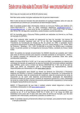 Estude com as vídeo-aulas do Concurso Virtual - www.concursovirtual.com.br
  
  



 4.3. A taxa de inscrição será de R$ 80,00 (oitenta reais).

 4.4. Não serão aceitas inscrições realizadas fora do período determinado.

 4.5. O valor da taxa de inscrição não será devolvido em qualquer hipótese, salvo em caso de
 cancelamento do certame por conveniência da Administração Pública.

 4.6. O candidato poderá obter informações relativas ao Concurso Público pelo telefone (21)
 2334-7100/7134/7117 – SAC ou pelos endereços eletrônicos sac@ceperj.rj.gov.br /
 sacceperj@gmail.com e, para envio de fax, os telefones (21) 2334-7125/ 7130, no horário
 das 10h às 16h, de segunda a sexta-feira, exceto feriados e pontos facultativos.

 4.7. As inscrições para o Concurso Público poderão ser realizadas via Internet ou via Posto
 de Inscrição na CEPERJ.

 4.8. Caso pretenda obter isenção do pagamento da taxa de inscrição, nos termos do
 dispositivo normativo expresso pelo art. 72 do Ato das Disposições Constitucionais
 Transitórias da Constituição do Estado do Rio de Janeiro de 1989, o candidato deverá
 protocolizar requerimento na Sede da CEPERJ, sito à Av. Carlos Peixoto, nº 54, Térreo, Setor
 de Protocolo – Botafogo – RJ – CEP: 22.290-090 ou enviá-lo Via SEDEX para o endereço
 citado, no período previsto no Cronograma do Concurso Público, constante do Anexo I deste
 Edital.

 4.8.1. Os pedidos de isenção encaminhados Via SEDEX deverão ser postados até 3 (três)
 dias antes do término previsto para requerer a isenção constante no Cronograma – Anexo I.
 Os pedidos postados em desacordo com as orientações constantes neste item serão
 considerados indeferidos.

 4.8.2. A Portaria FESP RJ nº 8.291, de 11 de março de 2008, que estabelece os critérios para
 concessão de isenção do pagamento da taxa de inscrição dos concursos públicos realizados
 pela CEPERJ, assim como a Ordem de Serviço DRS/FESP RJ nº 001, de 04 de abril de
 2008, que define os indicadores para a comprovação da hipossuficiência, estarão
 disponibilizadas aos interessados no site www.ceper.rj.gov.br.

 4.8.3. O requerimento será dirigido ao Diretor da Diretoria de Concursos e Processos
 Seletivos da CEPERJ e incluirá a qualificação completa do requerente, os fundamentos do
 pedido de isenção, cópia do comprovante de residência, cópia de comprovante de renda do
 requerente ou de quem este dependa economicamente, declaração de dependência
 econômica firmada por quem provê o sustento do requerente (quando for o caso), declaração
 de renda do núcleo familiar e demais documentos eventualmente necessários à comprovação
 da alegada hipossuficiência de recursos.

 4.8.3.1. O Requerimento de que trata o subitem anterior estará disponível a todos os
 candidatos interessados no site www.ceperj.rj.gov.br

 4.8.3.2. Para efeito de solicitação de isenção de taxa de inscrição será considerado o prazo
 previsto no art. 2º, § 2º da Portaria FESP RJ nº 8.291, de 11 de março de 2008, que
 estabelece como prazo até 10 (dez) dias úteis antes do término da inscrição, que não será
 suspenso nem interrompido, excetuando o previsto no subitem 4.8.1.

 4.8.4. O candidato deverá primeiramente efetuar sua inscrição, para posteriormente requerer
    a isenção pretendida.
 