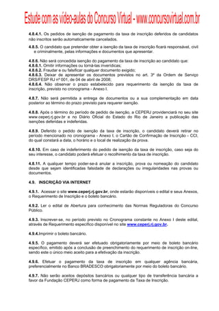 Estude com as vídeo-aulas do Concurso Virtual - www.concursovirtual.com.br
  
  


 4.8.4.1. Os pedidos de isenção de pagamento da taxa de inscrição deferidos de candidatos
 não inscritos serão automaticamente cancelados.
 4.8.5. O candidato que pretender obter a isenção da taxa de inscrição ficará responsável, civil
    e criminalmente, pelas informações e documentos que apresentar.

 4.8.6. Não será concedida isenção do pagamento da taxa de inscrição ao candidato que:
 4.8.6.1. Omitir informações ou torná-las inverídicas;
 4.8.6.2. Fraudar e ou falsificar qualquer documento exigido;
 4.8.6.3. Deixar de apresentar os documentos previstos no art. 3º da Ordem de Serviço
 DRS/FESP RJ nº 001, de 04 de abril de 2008;
 4.8.6.4. Não observar o prazo estabelecido para requerimento da isenção da taxa de
 inscrição, previsto no cronograma - Anexo I.

 4.8.7. Não será permitida a entrega de documentos ou a sua complementação em data
 posterior ao término do prazo previsto para requerer isenção.

 4.8.8. Após o término do período de pedido de isenção, a CEPERJ providenciará no seu site
 www.ceperj.rj.gov.br e no Diário Oficial do Estado do Rio de Janeiro a publicação das
 isenções deferidas e indeferidas.

 4.8.9. Deferido o pedido de isenção da taxa de inscrição, o candidato deverá retirar no
 período mencionado no cronograma - Anexo I, o Cartão de Confirmação de Inscrição - CCI,
 do qual constará a data, o horário e o local de realização da prova.

 4.8.10. Em caso de indeferimento do pedido de isenção da taxa de inscrição, caso seja do
 seu interesse, o candidato poderá efetuar o recolhimento da taxa de inscrição.

 4.8.11. A qualquer tempo poder-se-á anular a inscrição, prova ou nomeação do candidato
 desde que sejam identificadas falsidade de declarações ou irregularidades nas provas ou
 documentos.

 4.9. INSCRIÇÃO VIA INTERNET

 4.9.1. Acessar o site www.ceperj.rj.gov.br, onde estarão disponíveis o edital e seus Anexos,
 o Requerimento de Inscrição e o boleto bancário.

 4.9.2. Ler o edital de Abertura para conhecimento das Normas Reguladoras do Concurso
 Público.

 4.9.3. Inscrever-se, no período previsto no Cronograma constante no Anexo I deste edital,
 através de Requerimento específico disponível no site www.ceperj.rj.gov.br.

 4.9.4.Imprimir o boleto bancário.

 4.9.5. O pagamento deverá ser efetuado obrigatoriamente por meio de boleto bancário
 específico, emitido após a conclusão de preenchimento do requerimento de inscrição on-line,
 sendo este o único meio aceito para a efetivação da inscrição.

 4.9.6. Efetuar o pagamento da taxa de inscrição em qualquer agência bancária,
 preferencialmente no Banco BRADESCO obrigatoriamente por meio do boleto bancário.

 4.9.7. Não serão aceitos depósitos bancários ou qualquer tipo de transferência bancária a
 favor da Fundação CEPERJ como forma de pagamento da Taxa de Inscrição.
 
