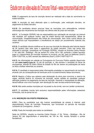 Estude com as vídeo-aulas do Concurso Virtual - www.concursovirtual.com.br
  
  



 4.9.8. O pagamento da taxa de inscrição deverá ser realizado até a data do vencimento no
 boleto bancário.

 4.9.9. A inscrição só será efetivada após a confirmação, pela instituição bancária, do
 pagamento do boleto bancário.

 4.9.10. Os candidatos devem procurar fazer as inscrições com antecedência, evitando
 sobrecarga dos mecanismos de inscrição nos últimos dias do prazo de inscrição.

 4.9.11. A Fundação CEPERJ não se responsabiliza por solicitação de inscrição via internet
 não recebida, por qualquer motivo, seja de ordem técnica dos equipamentos, falhas de
 comunicação, congestionamento das linhas de comunicação, bem como outros fatores de
 ordem técnica que impossibilitem a transferência de dados por procedimento indevido dos
 usuários.

 4.9.12. O candidato deverá certificar-se de que sua inscrição foi efetuada pela Internet depois
 de 04 (quatro) dias úteis após o pagamento do boleto bancário. Caso não tenha sido
 efetivada a inscrição, comparecer na Fundação CEPERJ, situada na Avenida Carlos Peixoto
 n° 54, sala 204 - Botafogo - Rio de Janeiro RJ, entre 10h e 16h, portando o boleto bancário
 pago e o requerimento de inscrição impresso ou enviá-lo, por fax, para os telefones (0xx21)
 2334-7125/7130, ou SAC através dos telefones (0xx21) 2334-7100/7132/7117.

 4.9.13. As informações em relação ao Cronograma do Concurso Público estarão disponíveis
 no site www.ceperj.rj.gov.br, no ato da inscrição, e, não eximem o candidato do dever de
 acompanhar, através do Diário Oficial do Estado do Rio de Janeiro as publicações de todos
 os Atos e Editais referentes ao certame.

 4.9.14. O candidato é responsável pelas informações prestadas no requerimento de inscrição,
 arcando com as consequências de eventuais erros no preenchimento desse documento.

 4.9.15. Negros e Índios que optarem pela declaração da etnia para concorrer a reserva de
 vagas, deverão fazê-la no momento da inscrição, sendo vedada ao candidato qualquer
 alteração posterior ao pagamento da taxa de inscrição. Havendo a necessidade de alteração,
 deverá efetuar uma nova inscrição, sem devolução do valor da taxa anteriormente paga.

 4.9.16. Não serão aceitas inscrições por via postal ou fac-símile, nem em caráter condicional.

 4.9.17. O candidato inscrito terá exclusiva responsabilidade pelas informações cadastrais
 fornecidas, sob as penas da Lei.


 4.10. INSCRIÇÃO VIA POSTO PRESENCIAL

 4.10.1. Para os candidatos que não tiverem possibilidade de acesso à internet, será
 disponibilizado Posto de Inscrição Presencial, que funcionará no período de inscrição
 constante do Cronograma - Anexo I.

 4.10.2. Posto de Inscrição para todos os candidatos:

 Sede da CEPERJ, situada na Avenida Carlos Peixoto, nº 54, Térreo - Botafogo - Rio de
 Janeiro RJ (de segunda-feira a sexta-feira, de 10h às 16h, exceto feriados e pontos
 facultativos).
 