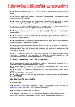 Estude com as vídeo-aulas do Concurso Virtual - www.concursovirtual.com.br
  
  


 4.10.3. O candidato deverá dirigir-se ao Posto, munido de documento oficial de identidade
 original.

 4.10.4. Efetivada a inscrição, receberá o candidato o comprovante e o boleto bancário para
 pagamento da taxa de inscrição.

 4.10.5. Efetuar o pagamento da taxa de inscrição, obrigatoriamente por meio do boleto
 bancário, em qualquer agência bancária, preferencialmente no Banco BRADESCO.

 4.10.6. Não serão aceitos depósitos bancários ou qualquer tipo de transferência bancária a
 favor da CEPERJ como forma de pagamento da Taxa de Inscrição.

 4.10.7. O pagamento da taxa de inscrição deverá ser realizado até a data do vencimento no
 boleto bancário.

 4.10.8. A inscrição só será efetivada após a confirmação, pela instituição bancária, do
 pagamento do boleto bancário.

 4.10.9. Opcionalmente, o candidato poderá comparecer ao posto com o comprovante de
 pagamento para obter o Manual do Candidato.

 4.10.10. A inscrição deverá ser efetuada pelo próprio candidato, ou, em caso de impedimento,
 através de Procurador, mediante entrega da respectiva procuração com firma reconhecida
 acompanhada de cópia de documento de identidade do candidato e apresentação da
 identidade do Procurador.

 4.10.11. O candidato inscrito por procuração assume total responsabilidade pelas
 informações prestadas por seu procurador na Ficha de Inscrição, arcando com as
 consequências de eventuais erros no preenchimento do documento.

 4.11. EMISSÃO DE SEGUNDA VIA DO BOLETO BANCÁRIO

 4.11.1. Caso o boleto impresso pelo candidato se extravie, é possível emitir uma segunda via.
 Para tal, o candidato deve seguir os seguintes passos:
 4.11.2. Acessar o site www.ceperj.rj.gov.br , e, a seguir, o link para – Concurso Público SEAP.
 4. 11.3. Acessar o link “Segunda via de boleto bancário”.
 4.11.4. Informar o CPF utilizado no preenchimento da ficha de inscrição e clicar em “Gerar
 boleto”.
 4.11.5. Imprimir o boleto apresentado.
 4.11.6. Pagar o boleto em qualquer Agência Bancária, dando preferência às agências do
 Banco BRADESCO.

 5. DA CONFIRMAÇÃO DA INSCRIÇÃO

 5.1. VIA INTERNET

 5.1.1. No período previsto no Cronograma - Anexo I, o candidato deverá acessar o site
 www.ceperj.rj.gov.br e a seguir o link “Concurso Público SEAP”.

 5.1.2. Acessar o link “Confirmação de Inscrição”.

 5.1.3. Informar o número do seu CPF e imprimir o Cartão de Confirmação de Inscrição - CCI,
 que conterá informações quanto á data, horário e local de realização da prova objetiva.
 