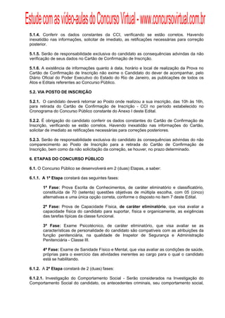 Estude com as vídeo-aulas do Concurso Virtual - www.concursovirtual.com.br
  
  


 5.1.4. Conferir os dados constantes da CCI, verificando se estão corretos. Havendo
 inexatidão nas informações, solicitar de imediato, as retificações necessárias para correção
 posterior.

 5.1.5. Serão de responsabilidade exclusiva do candidato as consequências advindas da não
 verificação de seus dados no Cartão de Confirmação de Inscrição.

 5.1.6. A existência de informações quanto à data, horário e local de realização da Prova no
 Cartão de Confirmação de Inscrição não exime o Candidato do dever de acompanhar, pelo
 Diário Oficial do Poder Executivo do Estado do Rio de Janeiro, as publicações de todos os
 Atos e Editais referentes ao Concurso Público.

 5.2. VIA POSTO DE INSCRIÇÃO

 5.2.1. O candidato deverá retornar ao Posto onde realizou a sua inscrição, das 10h às 16h,
 para retirada do Cartão de Confirmação de Inscrição - CCI no período estabelecido no
 Cronograma do Concurso Público constante do Anexo I deste Edital.

 5.2.2. É obrigação do candidato conferir os dados constantes do Cartão de Confirmação de
 Inscrição, verificando se estão corretos. Havendo inexatidão nas informações do Cartão,
 solicitar de imediato as retificações necessárias para correções posteriores.

 5.2.3. Serão de responsabilidade exclusiva do candidato às consequências advindas do não
 comparecimento ao Posto de Inscrição para a retirada do Cartão de Confirmação de
 Inscrição, bem como da não solicitação da correção, se houver, no prazo determinado.

 6. ETAPAS DO CONCURSO PÚBLICO

 6.1. O Concurso Público se desenvolverá em 2 (duas) Etapas, a saber:

 6.1.1. A 1ª Etapa constará das seguintes fases:

        1ª Fase: Prova Escrita de Conhecimentos, de caráter eliminatório e classificatório,
        constituída de 70 (setenta) questões objetivas de múltipla escolha, com 05 (cinco)
        alternativas e uma única opção correta, conforme o disposto no item 7 deste Edital.

        2ª Fase: Prova de Capacidade Física, de caráter eliminatório, que visa avaliar a
        capacidade física do candidato para suportar, física e organicamente, as exigências
        das tarefas típicas da classe funcional.

        3ª Fase: Exame Psicotécnico, de caráter eliminatório, que visa avaliar se as
        características de personalidade do candidato são compatíveis com as atribuições da
        função penitenciária, na qualidade de Inspetor de Segurança e Administração
        Penitenciária - Classe III.

        4ª Fase: Exame de Sanidade Físico e Mental, que visa avaliar as condições de saúde,
        próprias para o exercício das atividades inerentes ao cargo para o qual o candidato
        está se habilitando.

 6.1.2. A 2ª Etapa constará de 2 (duas) fases:

 6.1.2.1. Investigação do Comportamento Social - Serão considerados na Investigação do
 Comportamento Social do candidato, os antecedentes criminais, seu comportamento social,
 