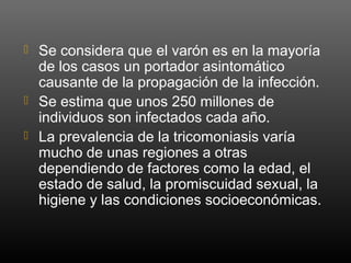  Se considera que el varón es en la mayoría
de los casos un portador asintomático
causante de la propagación de la infección.
 Se estima que unos 250 millones de
individuos son infectados cada año.
 La prevalencia de la tricomoniasis varía
mucho de unas regiones a otras
dependiendo de factores como la edad, el
estado de salud, la promiscuidad sexual, la
higiene y las condiciones socioeconómicas.
 