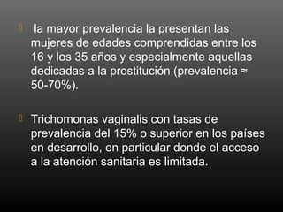  la mayor prevalencia la presentan las
mujeres de edades comprendidas entre los
16 y los 35 años y especialmente aquellas
dedicadas a la prostitución (prevalencia ≈
50-70%).
 Trichomonas vaginalis con tasas de
prevalencia del 15% o superior en los países
en desarrollo, en particular donde el acceso
a la atención sanitaria es limitada.
 