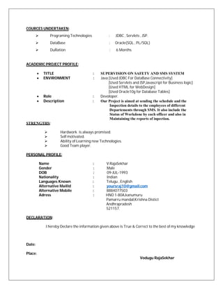 COURCES UNDERTAKEN:
Programing Technologies : JDBC , Servlets , JSP.
DataBase : Oracle(SQL , PL/SQL)
DuRation : 6 Months
ACADEMIC PROJECT PROFILE:
 TITLE : SUPERVISION ON SAFETY AND SMS SYSTEM
 ENVIRONMENT : Java [Used JDBC For DataBase Connectivity]
[Used Servlets and JSP,Javascript for Business logic]
[Used HTML for WebDesign]
[Used Oracle10g for Database Tables]
 Role : Devoloper.
 Description : Our Project is aimed at sending the schedule and the
Inspection details to the employees of different
Departements through SMS. It also include the
Status of Workdone by each officer and also in
Maintaining the reports of inpection.
STRENGTHS:
 Hardwork is always promised.
 Self motivated.
 Ability of Learning new Technologies.
 Good Team player.
PERSONAL PROFILE:
Name : V.RajaSekhar
Gender : Male
DOB : 09-JUL-1993
Nationality : Indian
Languages Known : Telugu , English
Alternative MailId : yoursraj10@gmail.com
Alternative Mobile : 8884077503
Adress : HNO 1-80A,kanumuru
Pamarru mandal,Krishna Distict
Andhrapradesh
521157.
DECLARATION:
I hereby Declare the information given above is True & Correct to the best of my knowledge
Date:
Place:
Vodugu RajaSekhar
 