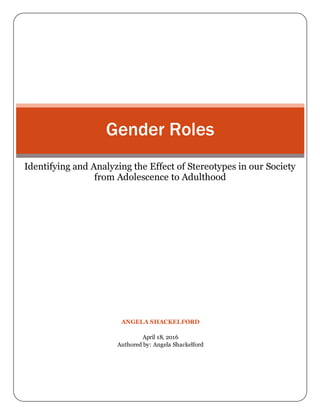 ANGELA SHACKELFORD
April 18, 2016
Authored by: Angela Shackelford
Gender Roles
Identifying and Analyzing the Effect of Stereotypes in our Society
from Adolescence to Adulthood
 