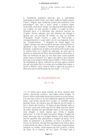 A TRINDADE SATÂNICA
tanto no campo religioso como também no
político".(8)
6. Finalmente podemos observar que a autoridade
outorgada ao Anti-Cristo, será sobre todas as nações, povos,
tribos e línguas, que receberão ordens para adorá-lo. Este
personagem, que não é outro senão o próprio diabo
encarnado, procurará atingir seu objetivo principal desde a
sua criação, ou seja usurpar o poder e o lugar de Deus,
atraindo para si a adoração que pertence somente ao
Criador. Porém sabemos que este domínio do inimigo é
apenas por um período de tempo, ou seja na Grande
Tribulação. Paulo resume a ação do Anti-Cristo e
consequentemente o juízo sobre ele em sua Segunda Carta
aos Tessalonicenses: "3 Ninguém de modo algum vos
engane; porque isto não sucederá sem que venha primeiro a
apostasia e seja revelado o homem do pecado, o filho da
perdição, 4 aquele que se opõe e se levanta contra tudo o que
se chama Deus ou é objeto de adoração, de sorte que se
assenta no santuário de Deus, apresentando-se como Deus. 5
Não vos lembrais de que eu vos dizia estas coisas quando
ainda estava convosco? 6 E agora vós sabeis o que o detém
para que a seu próprio tempo seja revelado. 7 Pois o mistério
da iniqüidade já opera; somente há um que agora o detém
até que seja posto fora; 8 e então será revelado esse iníquo, a
quem o Senhor Jesus matará como o sopro de sua boca e
destruirá com a manifestação da sua vinda", 2 Ts 2.3-8.
III. FALSO PROFETA
VS. 11-18
"11 Vi ainda outra besta emergir da terra; possuía dois
chifres, parecendo cordeiro, mas falava como dragão. 12
Exerce toda a autoridade da primeira besta na sua presença.
Faz com que a terra e os seus habitantes adorem a primeira
besta, cuja ferida mortal fora curada. 13 Também opera
grandes sinais, de maneira que até fogo do céu faz descer à
terra, diante dos homens. 14 Seduz os que habitam sobre a
terra por causa dos sinais que lhe foi dado executar diante
da besta, dizendo aos que habitam sobre a terra que façam
uma imagem à besta, àquela que, ferida à espada,
sobreviveu; 15 e lhe foi dado comunicar fôlego à imagem da
besta, para que não só a imagem falasse, como ainda fizesse
morrer quantos não adorassem a imagem da besta. 16 A
todos, os pequenos e os grandes, os ricos e os pobres, os
livres e os escravos, faz que lhes seja dada certa marca sobre
a mão direita ou sobre a fronte, 17 para que ninguém possa
comprar ou vender, senão aquele que tem a marca, o nome
da besta ou o número do seu nome. 18 Aqui está a
Página 10
 