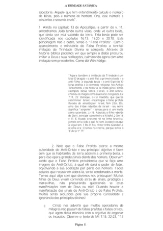 A TRINDADE SATÂNICA
sabedoria. Aquele que tem entendimento calcule o número
da besta, pois é número de homem. Ora, esse número é
seiscentos e sessenta e seis".
1. Ainda no capítulo 13 de Apocalipse, a partir do v. 11,
encontramos João tendo outra visão, onde vê outra besta,
que desta vez está subindo da terra. Esta besta pode ser
identificada nos capítulos 16.13; 19.20 e 20.10. Este
personagem não é outro, senão o "Falso Profeta". Com o
aparecimento e ministério do Falso Profeta a terrível
imitação da Trindade Divina se completa. Através da
história bíblica podemos ver que sempre o diabo procurou
imitar a Deus e suas realizações, culminando agora com uma
imitação sem precedentes. Como diz Win Malgo:
"Agora também a imitação da Trindade é um
fato! O dragão = o anti-Pai; a primeira besta = o
anti-Filho; a segunda besta = o anti-Espírito. O
falso profeta é o elemento religioso. No Antigo
Testamento, e na história de modo geral, temos
exemplos dessa tática. Faraó, o anti-semita,
chamou os magos como auxiliares religiosos, Êx
7.11, 22. Balaque, o rei moabita, que queria
exterminar Israel, encarregou o falso profeta
Balaão de amaldiçoar Israel, Nm 22ss. Dã,
uma das tribos rebeldes de Israel - seu nome
significa "serpente" - tomou para si um levita
como sacerdote, Jz 18. Absalão, o filho rebelde
de Davi, teve por conselheiro a Aitofel, 2 Sm 16
e 17. E Acabe, o sétimo rei na linha israelita,
jamais teria sido o que foi sem Jezabel e os que
a seguiram, 1 Rs 21.5ss. Hitler tinha Goebbels e
o lema era: Cremos na vitória, porque temos o
‘Führer’!".(9)
2. Note que o Falso Profeta exerce a mesma
autoridade do Anti-Cristo e seu principal objetivo é fazer
com que os habitantes da terra adorem a primeira besta, e
para isso opera grandes sinais diante dos homens. Observem
ainda que o Falso Profeta providencia que se faça uma
imagem do Anti-Cristo, à qual ele dará o poder de falar,
objetivando a sua adoração por parte dos homens. Todos
aqueles que recusarem adorá-la, serão condenados à morte.
Temos aqui algo com que devemos nos preocupar! Muitos
filhos de Deus vivem correndo atrás de sinais, prodígios e
maravilhas, não procurando questionais se estas
manifestações vem de Deus ou não! Quando houver a
manifestação dos sinais do Anti-Cristo e do Falso Profeta,
muitos serão seduzidos pela sua própria curiosidade e
ignorância dos princípios divinos!
• Cristo nos adverte que muitos operadores de
milagres não passam de falsos profetas e falsos cristos,
que agem desta maneira com o objetivo de enganar
os incautos. Observe o texto de Mt 7.15, 22-23, "15
Página 11
 