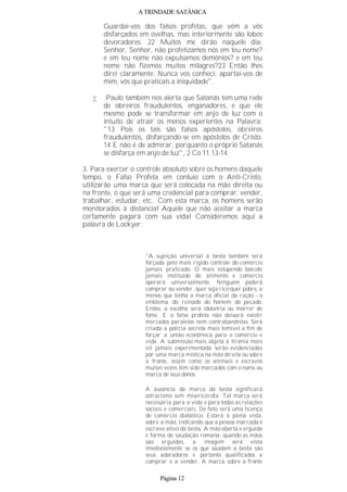 A TRINDADE SATÂNICA
Guardai-vos dos falsos profetas, que vêm a vós
disfarçados em ovelhas, mas interiormente são lobos
devoradores. 22 Muitos me dirão naquele dia:
Senhor, Senhor, não profetizamos nós em teu nome?
e em teu nome não expulsamos demônios? e em teu
nome não fizemos muitos milagres?23 Então lhes
direi claramente: Nunca vos conheci; apartai-vos de
mim, vós que praticais a iniquidade".
• Paulo também nos alerta que Satanás tem uma rede
de obreiros fraudulentos, enganadores, e que ele
mesmo pode se transformar em anjo de luz com o
intuito de atrair os menos experientes na Palavra:
"13 Pois os tais são falsos apóstolos, obreiros
fraudulentos, disfarçando-se em apóstolos de Cristo.
14 E não é de admirar, porquanto o próprio Satanás
se disfarça em anjo de luz", 2 Co 11.13-14.
3. Para exercer o controle absoluto sobre os homens daquele
tempo, o Falso Profeta em conluio com o Anti-Cristo,
utilizarão uma marca que será colocada na mão direita ou
na fronte, o que será uma credencial para comprar, vender,
trabalhar, estudar, etc.. Com esta marca, os homens serão
monitorados à distancia! Aquele que não aceitar a marca
certamente pagará com sua vida! Consideremos aqui a
palavra de Lockyer:
"A sujeição universal à besta também será
forçada pelo mais rígido controle do comércio
jamais praticado. O mais estupendo boicote
jamais instituído de alimento e comércio
operará universalmente. Ninguém poderá
comprar ou vender, quer seja rico quer pobre, a
menos que tenha a marca oficial da ração - o
emblema do reinado do homem do pecado.
Então, a escolha será idolatria ou morrer de
fome. E o falso profeta não deixará existir
mercados paralelos nem contrabandistas. Será
criada a policia secreta mais temível a fim de
forçar a união econômica para o comércio e
vida. A submissão mais abjeta à tirania mais
vil jamais experimentada serão evidenciadas
por uma marca mística na mão direita ou sobre
a fronte, assim como os animais e escravos
muitas vezes têm sido marcados com o nome ou
marca de seus donos.
A ausência da marca da besta significará
ostracismo sem misericórdia. Tal marca será
necessária para a vida e para todas as relações
sociais e comerciais. De fato, será uma licença
de comércio diabólico. Estará à plena vista,
sobre a mão, indicando que a pessoa marcada é
escravo ativo da besta. A mão aberta e erguida
é forma de saudação romana; quando as mãos
são erguidas, a imagem será vista
imediatamente se os que saúdam a besta são
seus adoradores e portanto qualificados a
comprar e a vender. A marca sobre a fronte
Página 12
 
