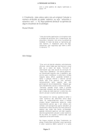 A TRINDADE SATÂNICA
será o sinal público de abjeta submissão à
besta".(10)
4. Finalmente, João coloca sobre nós um enigma! Calcular a
número atribuído ao poder satânico, ou seja "seiscentos e
sessenta e seis", v. 18. Aqui podemos destacar as opiniões de
alguns estudiosos de Escatologia:
Russel Shedd:
"Uma da muitas explicações vê no número sete
o símbolo da perfeição, seis é imperfeição; daí
seiscentos e sessenta e seis seria o acúmulo da
maldade. O nome da besta se representa por
este número. É impossível, para nós hoje,
interpretar com segurança que nome o Anti-
Cristo terá".(11)
Win Malgo:
"Esse será um boicote absoluto, extremamente
eficiente, contra todos que não tiverem o sinal
666 ou o nome da besta. Terrível! E
interessante que está escrito no versículo 18:
"Aqui está e sabedoria". Em outras palavras:
no comunicado seguinte está a sabedoria, que
servirá para reconhecer o anticristo a tempo
naquela época difícil, ajudando também a
tomar a posição interior e exterior correta
diante dele Essa palavra vale, portanto,
exclusivamente para aqueles que não
participarem do arrebatamento: "Aquele que
tem entendimento calcule o número da besta...
"Portanto, quando surgir então o grande
imperador mundial, que aos olhos do mundo e
dos cristãos de nome parecer o anticristo, eles
devem calcular o número do nome da besta.
Será possível ter clareza, quando se somar o
valor numérico das diferentes letras desse
nome. Se compreendermos assim o sentido
simples dessas importantes palavras, então
naturalmente parece que é um esforço sem
sentido e sem perspectivas querer descobrir já
atualmente o nome do anticristo. Pelo contrário,
aqueles que então não foram arrebatados,
quando realmente aparecer um líder suspeito,
deverão quietamente calcular o valor numérico
do seu nome. Se resultar o número 666, suas
suposições serão confirmadas.
Na língua original do Novo Testamento, no
grego, o santo nome do Senhor Jesus representa
o valor numérico 888.0 número? é o santo
Página 13
 