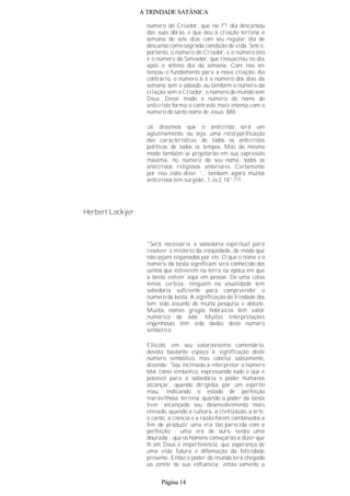 A TRINDADE SATÂNICA
número do Criador, que no 7? dia descansou
das suas obras, e que deu à criação terrena a
semana de sete dias com seu regular dia de
descanso como sagrada condição de vida. Sete é,
portanto, o número do Criador, e o número oito
é o número do Salvador, que ressuscitou no dia
após o sétimo dia da semana. Com isso ele
lançou o fundamento para a nova criação. Ao
contrário, o número 6 é o número dos dias da
semana sem o sábado, ou também o número da
criação sem o Criador; o número do mundo sem
Deus. Desse modo o número do nome do
anticristo forma o contraste mais intenso com o
número do santo nome de Jesus: 888.
Já dissemos que o anticristo será um
aglutinamento, ou seja, uma recorporificação
das características de todos os anticristos
políticos de todos os tempos. Mas do mesmo
modo também se projetarão em sua expressão
máxima, no número do seu nome, todos os
anticristos religiosos anteriores. Certamente
por isso João disse: ‘... também agora muitos
anticristos têm surgido’, 1 Jo 2.18".(12)
Herbert Lockyer:
"Será necessária a sabedoria espiritual para
resolver o mistério da iniqüidade, de modo que
não sejam enganados por ele. O que o nome e o
número da besta significam será conhecido dos
santos que estiverem na terra na época em que
a besta estiver aqui em pessoa. De uma coisa
temos certeza: ninguém na atualidade tem
sabedoria suficiente para compreender o
número da besta. A significação da trindade dos
tem sido assunto de muita pesquisa e debate.
Muitos nomes gregos hebraicos têm valor
numérico de 666. Muitas interpretações
engenhosas têm sido dadas deste número
simbólico.
Ellicott, em seu valorosíssimo comentário,
devota bastante espaço à significação deste
número simbólico, mas conclui sabiamente,
dizendo: ‘Sou inclinado a interpretar o número
666 como simbólico, expressando tudo o que é
possível para a sabedoria e poder humanos
alcançar, quando dirigidos por um espírito
mau, indicando o estado de perfeição
maravilhosa terrena quando o poder da besta
tiver alcançado seu desenvolvimento mais
elevado, quando a cultura, a civilização, a arte,
o canto, a ciência e a razão forem combinados a
fim de produzir uma era tão parecida com a
perfeição - uma era de ouro, senão uma
dourada - que os homens começarão a dizer que
fé em Deus é impertinência, que esperança de
uma vida futura é difamação da felicidade
presente. Então o poder do mundo terá chegado
ao zênite de sua influência; então somente a
Página 14
 