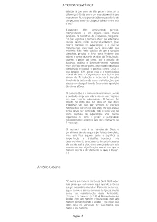 A TRINDADE SATÂNICA
sabedoria que vem do alto poderá detectar a
diferença infinita entre um mundo com fé e um
mundo sem fé, e o grande abismo que a falta de
um pouco de amor do céu pode colocar entre era
e era.’
Expositores têm apresentado perícia,
conhecimento, e em alguns casos, muita
pesquisa na tentativa de resposta à pergunta:
‘O que significa o número 666?’ Há sabedoria
divina oculta neste numeral-simbólico (que
ocorre somente no Apocalipse) e é preciso
compreensão espiritual para desvendar seu
mistério. Não resta dúvida de que a solução
completa, precisa e final será evidente aos
sábios e santos durante os dias da Tribulação,
quando o poder da besta, sob a astúcia de
Satanás, exibirá o desenvolvimento humano
mais elevado em orgulho, impiedade e oposição
combinada religiosa e política contra Deus e
seu Ungido. Em geral esta é a significação
moral de 666. O significado será óbvio aos
santos da Tribulação e acarretará repúdio
imediato da besta e de suas reivindicações, que
será o ministro político de Satanás em oposição
blasfema a Deus.
O número 666 é o número de um homem, sendo
a unidade 6 impressa sobre ele em sua criação e
em sua história subseqüente. O homem foi
criado no sexto dia. Os dias em que deve
trabalhar são seis por semana. O escravo
hebreu deve servir por seis anos. Por seis anos a
terra devia ser semeada. Sob o sexto selo no
sexto capítulo do Apocalipse uma queda
espantosa de todo o poder e autoridade
governamental acontece nos dias vindouros da
Tribulação.
O numeral sete é o número de Deus e
geralmente denota o que é perfeito ou completo,
mas seis fica aquém deste e significa a
imperfeição e trabalho humanos. No
desenvolvimento crescente da história humana
ele vai de mal a pior, e seis combinado com seis
aumentam em significação moral até que o
homem aberta e diretamente se opõe a Deus".
(13)
Antônio Gilberto:
"O nome e o número da Besta. Será fácil saber
isto pelos que estiverem aqui quando a Besta
surgir no cenário mundial. Para nós, os salvos,
aguardamos o arrebatamento da Igreja, muito
antes da manifestação desse Anticristo.
‘Número de homem’ (v. 18). A Besta não será o
Diabo, nem um homem ressuscitado, mas um
homem personificando o Diabo. Três coisas são
ditas dela, no versículo 17: sua marca, seu
nome, e seu número.
Página 15
 
