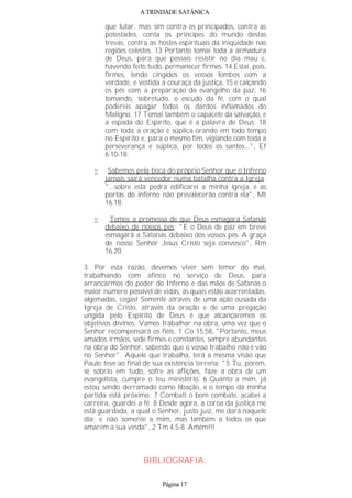 A TRINDADE SATÂNICA
que lutar, mas sim contra os principados, contra as
potestades, conta os príncipes do mundo destas
trevas, contra as hostes espirituais da iniqüidade nas
regiões celestes. 13 Portanto tomai toda a armadura
de Deus, para que possais resistir no dia mau e,
havendo feito tudo, permanecer firmes. 14 Estai, pois,
firmes, tendo cingidos os vossos lombos com a
verdade, e vestida a couraça da justiça, 15 e calçando
os pés com a preparação do evangelho da paz, 16
tomando, sobretudo, o escudo da fé, com o qual
podereis apagar todos os dardos inflamados do
Maligno. 17 Tomai também o capacete da salvação, e
a espada do Espírito, que é a palavra de Deus; 18
com toda a oração e súplica orando em todo tempo
no Espírito e, para o mesmo fim, vigiando com toda a
perseverança e súplica, por todos os santos...", Ef
6.10-18;
• Sabemos pela boca do próprio Senhor que o Inferno
jamais sairá vencedor numa batalha contra a Igreja:
"...sobre esta pedra edificarei a minha igreja, e as
portas do inferno não prevalecerão contra ela", Mt
16.18;
• Temos a promessa de que Deus esmagará Satanás
debaixo de nossos pés: "E o Deus de paz em breve
esmagará a Satanás debaixo dos vossos pés. A graça
de nosso Senhor Jesus Cristo seja convosco", Rm
16.20.
3. Por esta razão, devemos viver sem temor do mal,
trabalhando com afinco no serviço de Deus, para
arrancarmos do poder do Inferno e das mãos de Satanás o
maior número possível de vidas, as quais estão acorrentadas,
algemadas, cegas! Somente através de uma ação ousada da
Igreja de Cristo, através da oração e de uma pregação
ungida pelo Espírito de Deus é que alcançaremos os
objetivos divinos. Vamos trabalhar na obra, uma vez que o
Senhor recompensará os fiéis, 1 Co 15.58, "Portanto, meus
amados irmãos, sede firmes e constantes, sempre abundantes
na obra do Senhor, sabendo que o vosso trabalho não é vão
no Senhor". Aquele que trabalha, terá a mesma visão que
Paulo teve ao final de sua existência terrena: "5 Tu, porém,
sê sóbrio em tudo, sofre as aflições, faze a obra de um
evangelista, cumpre o teu ministério. 6 Quanto a mim, já
estou sendo derramado como libação, e o tempo da minha
partida está próximo. 7 Combati o bom combate, acabei a
carreira, guardei a fé. 8 Desde agora, a coroa da justiça me
está guardada, a qual o Senhor, justo juiz, me dará naquele
dia; e não somente a mim, mas também a todos os que
amarem a sua vinda", 2 Tm 4.5-8. Amém!!!
BIBLIOGRAFIA:
Página 17
 