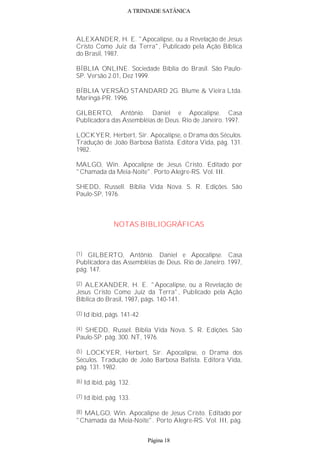 A TRINDADE SATÂNICA
ALEXANDER, H. E. "Apocalipse, ou a Revelação de Jesus
Cristo Como Juiz da Terra", Publicado pela Ação Bíblica
do Brasil, 1987.
BÍBLIA ONLINE. Sociedade Bíblia do Brasil. São Paulo-
SP. Versão 2.01, Dez 1999.
BÍBLIA VERSÃO STANDARD 2G. Blume & Vieira Ltda.
Maringá-PR. 1996.
GILBERTO, Antônio. Daniel e Apocalipse. Casa
Publicadora das Assembléias de Deus. Rio de Janeiro. 1997.
LOCKYER, Herbert, Sir. Apocalipse, o Drama dos Séculos.
Tradução de João Barbosa Batista. Editora Vida, pág. 131.
1982.
MALGO, Win. Apocalipse de Jesus Cristo. Editado por
"Chamada da Meia-Noite". Porto Alegre-RS. Vol. III.
SHEDD, Russell. Bíblia Vida Nova. S. R. Edições. São
Paulo-SP, 1976.
NOTAS BIBLIOGRÁFICAS
(1) GILBERTO, Antônio. Daniel e Apocalipse. Casa
Publicadora das Assembléias de Deus. Rio de Janeiro. 1997,
pág. 147.
(2) ALEXANDER, H. E. "Apocalipse, ou a Revelação de
Jesus Cristo Como Juiz da Terra", Publicado pela Ação
Bíblica do Brasil, 1987, págs. 140-141.
(3) Id ibid, págs. 141-42
(4) SHEDD, Russel. Bíblia Vida Nova. S. R. Edições. São
Paulo-SP. pág. 300. NT, 1976.
(5) LOCKYER, Herbert, Sir. Apocalipse, o Drama dos
Séculos. Tradução de João Barbosa Batista. Editora Vida,
pág. 131. 1982.
(6) Id ibid, pág. 132.
(7) Id ibid, pág. 133.
(8) MALGO, Win. Apocalipse de Jesus Cristo. Editado por
"Chamada da Meia-Noite". Porto Alegre-RS. Vol. III, pág.
Página 18
 