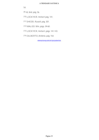 A TRINDADE SATÂNICA
54.
(9) Id, ibid, pág. 56.
(10) LOCKYER, Herbert pág. 141.
(11) SHEDD, Russell, pág. 301.
(12) MALGO, Win, págs. 59-60.
(13) LOCKYER, Herbert, págs. 141-143.
(14) GILBERTO, Antônio, pág. 154.
www.proveg.com.br/igrejabatista
Página 19
 