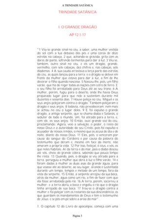 A TRINDADE SATÂNICA
TRINDADE SATÂNICA
I. O GRANDE DRAGÃO
AP 12.1-17
"1 Viu-se grande sinal no céu, a saber, uma mulher vestida
do sol com a lua debaixo dos pés e uma coroa de doze
estrelas na cabeça, 2 que, achando-se grávida, grita com as
dores de parto, sofrendo tormentos para dar à luz. 3 Viu-se,
também, outro sinal no céu, e eis um dragão, grande,
vermelho, com sete cabeças, dez chifres e, nas cabeças, sete
diademas. 4 A sua cauda arrastava a terça parte das estrelas
do céu, as quais lançou para a terra; e o dragão se deteve em
frente da mulher que estava para dar à luz, a fim de lhe
devorar o filho quando nascesse. 5 Nasceu-lhe, pois, um filho
varão, que há de reger todas as nações com cetro de ferro. E
o seu filho foi arrebatado para Deus até ao seu trono. 6 A
mulher, porém, fugiu para o deserto, onde lhe havia Deus
preparado lugar para que nele a sustentem durante mil
duzentos e sessenta dias. 7 Houve peleja no céu. Miguel e os
seus anjos pelejaram contra o dragão. Também pelejaram o
dragão e seus anjos; 8 todavia, não prevaleceram; nem mais
se achou no céu o lugar deles. 9 E foi expulso o grande
dragão, a antiga serpente, que se chama diabo e Satanás, o
sedutor de todo o mundo, sim, foi atirado para a terra, e,
com ele, os seus anjos. 10 Então, ouvi grande voz do céu,
proclamando: Agora, veio a salvação, o poder, o reino do
nosso Deus e a autoridade do seu Cristo, pois foi expulso o
acusador de nossos irmãos, o mesmo que os acusa de dia e de
noite, diante do nosso Deus. 11 Eles, pois, o venceram por
causa do sangue do Cordeiro e por causa da palavra do
testemunho que deram e, mesmo em face da morte, não
amaram a própria vida. 12 Por isso, festejai, ó céus, e vós, os
que neles habitais. Ai da terra e do mar, pois o diabo desceu
até vós, cheio de grande cólera, sabendo que pouco tempo
lhe resta. 13 Quando, pois, o dragão se viu atirado para a
terra, perseguiu a mulher que dera à luz o filho varão; 14 e
foram dadas à mulher as duas asas da grande águia, para
que voasse até ao deserto, ao seu lugar, aí onde é sustentada
durante um tempo, tempos e metade de um tempo, fora da
vista da serpente. 15 Então, a serpente arrojou da sua boca,
atrás da mulher, água como um rio, a fim de fazer com que
ela fosse arrebatada pelo rio. 16 A terra, porém, socorreu a
mulher; e a terra abriu a boca e engoliu o rio que o dragão
tinha arrojado de sua boca. 17 Irou-se o dragão contra a
mulher e foi pelejar com os restantes da sua descendência, os
que guardam os mandamentos de Deus e têm o testemunho
de Jesus; e se pôs em pé sobre a areia do mar".
1. O capítulo 12 do Livro de apocalipse, começa com uma
Página 3
 