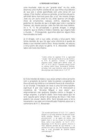A TRINDADE SATÂNICA
cena inusitada. João viu um "grande sinal" no céu, onde
observou uma mulher vestida do sol, que tinha a lua debaixo
de seus pés e ainda aparelhada com uma coroa em sua
cabeça. Esta mulher achava-se grávida, já na hora do parto,
sofrendo dores horríveis para dar à luz. Ao mesmo tempo,
João viu um outro sinal no céu, onde aparece um dragão,
cheio de ornamentos: cabeças, chifres, diademas. Não
podemos ter dúvidas de que o dragão aqui visto é o próprio
Satanás, até mesmo porque João nos fala isto mais adiante,
no v. 9, "E foi precipitado o grande dragão, a antiga
serpente, que se chama o Diabo e Satanás, que engana todo
o mundo...". Prosseguindo, queremos observar alguns fatos
mencionados no texto:
a) O dragão, com a sua calda, arrasta a terça parte. Não
temos dúvidas de que há aqui uma referência à queda do
diabo e sua rebelião contra Deus. Nesta rebelião, ele seduziu
a terça parte dos anjos na glória. H. E. Alexander, falando
sobre este texto nos mostra:
"Como vimos no capítulo 9.10, a expressão
"cauda", fala do espírito do erro e da mentira,
Is 9.15. A palavra "estrela" é também,
algumas vezes, usada para definir anjos: Jó
38.7; Is 14.12; Ap 9.1. Quando o Anjo Lúcifer
se rebelou contra Deus, tornando-se Satanás,
arrastou, com suas mentiras, uma terça parte
dos anjos que são citados nos vs. 7 e 9".(2)
b) Esta rebelião do diabo e seus anjos sempre esteve presente
com o propósito de barrar todos os planos e propósitos de
Deus através da História e certamente haverá de intensificar-
se na Grande Tribulação em meio à uma ferrenha batalha
espiritual. É por esta razão que os vs. 7-9, mencionam a
resistência do "Arcanjo Miguel e seus anjos" que
empreenderam não pequena batalha contra o dragão, a
antiga serpente, o próprio diabo. Será nesta época que ele
será expulso para sempre da presença de Deus e não mais
poderá nos acusar diante dEle. Será lançado para a terra
novamente e seu ódio será intensificado! Podemos observar o
comentário de H. E. Alexander:
"De acordo com Daniel 10.13,21; 12.1; Judas 9,
Miguel é o arcanjo defensor do povo de Israel.
Nesta batalha, Satanás e seus anjos "não
prevaleceram", e, de agora em diante, não
podem mais ir ao céu acusar os crentes para
Deus, como é seu costume: Jó 1.6-11; 2.1-5;
Apocalipse 12.10. Na terra, porém, inicia-se o
mais doloroso período de sua história — os
últimos três anos e meio da tribulação, quando
toda a cruel atividade de Satanás estará
centrada aqui".(3)
Página 4
 