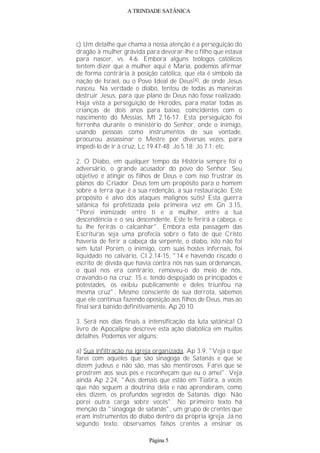 A TRINDADE SATÂNICA
c) Um detalhe que chama a nossa atenção é a perseguição do
dragão à mulher grávida para devorar-lhe o filho que estava
para nascer, vs. 4-6. Embora alguns teólogos católicos
tentem dizer que a mulher aqui é Maria, podemos afirmar
de forma contrária à posição católica, que ela é símbolo da
nação de Israel, ou o Povo Ideal de Deus(4), de onde Jesus
nasceu. Na verdade o diabo, tentou de todas as maneiras
destruir Jesus, para que plano de Deus não fosse realizado.
Haja vista a perseguição de Herodes, para matar todas as
crianças de dois anos para baixo, coincidentes com o
nascimento do Messias, Mt 2.16-17. Esta perseguição foi
ferrenha durante o ministério do Senhor, onde o inimigo,
usando pessoas como instrumentos de sua vontade,
procurou assassinar o Mestre por diversas vezes, para
impedi-lo de ir à cruz, Lc 19.47-48; Jo 5.18; Jo 7.1; etc.
2. O Diabo, em qualquer tempo da História sempre foi o
adversário, o grande acusador do povo do Senhor. Seu
objetivo é atingir os filhos de Deus e com isso frustrar os
planos do Criador. Deus tem um propósito para o homem
sobre a terra que é a sua redenção, a sua restauração. Este
propósito é alvo dos ataques malignos sutis! Esta guerra
satânica foi profetizada pela primeira vez em Gn 3.15,
"Porei inimizade entre ti e a mulher, entre a tua
descendência e o seu descendente. Este te ferirá a cabeça, e
tu lhe ferirás o calcanhar". Embora esta passagem das
Escrituras seja uma profecia sobre o fato de que Cristo
haveria de ferir a cabeça da serpente, o diabo, isto não foi
sem luta! Porém, o inimigo, com suas hostes infernais, foi
liquidado no calvário, Cl 2.14-15, "14 e havendo riscado o
escrito de dívida que havia contra nós nas suas ordenanças,
o qual nos era contrário, removeu-o do meio de nós,
cravando-o na cruz; 15 e, tendo despojado os principados e
potestades, os exibiu publicamente e deles triunfou na
mesma cruz". Mesmo consciente de sua derrota, sabemos
que ele continua fazendo oposição aos filhos de Deus, mas ao
final será banido definitivamente, Ap 20.10.
3. Será nos dias finais a intensificação da luta satânica! O
livro de Apocalipse descreve esta ação diabólica em muitos
detalhes. Podemos ver alguns:
a) Sua infiltração na igreja organizada, Ap 3.9, "Veja o que
farei com aqueles que são sinagoga de Satanás e que se
dizem judeus e não são, mas são mentirosos. Farei que se
prostrem aos seus pés e reconheçam que eu o amei". Veja
ainda Ap 2.24, "Aos demais que estão em Tiatira, a vocês
que não seguem a doutrina dela e não aprenderam, como
eles dizem, os profundos segredos de Satanás, digo: Não
porei outra carga sobre vocês". No primeiro texto há
menção da "sinagoga de satanás", um grupo de crentes que
eram instrumentos do diabo dentro da própria igreja. Já no
segundo texto, observamos falsos crentes a ensinar os
Página 5
 