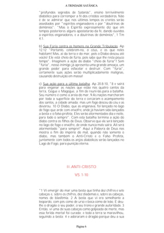 A TRINDADE SATÂNICA
"profundos segredos de Satanás", ensino terrivelmente
diabólico para corromper a fé dos cristãos verdadeiros. Não
é de se admirar que nos últimos tempos os crentes serão
assediados por "espíritos enganadores e por "doutrinas de
demônios": "Mas o Espírito expressamente diz que em
tempos posteriores alguns apostatarão da fé, dando ouvidos
a espíritos enganadores, e a doutrinas de demônios", 1 Tm
4.1.
b) Sua Fúria contra os homens na Grande Tribulação, Ap
12.12 "Portanto, celebrem-no, ó céus, e os que neles
habitam! Mas, ai da terra e do mar, pois o Diabo desceu até
vocês! Ele está cheio de fúria, pois sabe que lhe resta pouco
tempo". Imaginem a ação do diabo "cheio de fúria"! Sem
"fúria", nosso inimigo já apresenta uma grande ameaça, um
grande poder para esfacelar e destruir. Com "fúria",
certamente suas ações serão multiplicadamente malignas,
causando destruição em massa!
c) Sua ação para a última batalha, Ap 20.8-10, "8 e sairá
para enganar as nações que estão nos quatro cantos da
terra, Gogue e Magogue, a fim de reuni-las para a batalha.
Seu número é como a areia do mar. 9 As nações marcharam
por toda a superfície da terra e cercaram o acampamento
dos santos, a cidade amada; mas um fogo desceu do céu e as
devorou. 10 O Diabo, que as enganava, foi lançado no lago
de fogo que arde com enxofre, onde já haviam sido lançados
a besta e o falso profeta. Eles serão atormentados dia e noite,
para todo o sempre". Com esta batalha termina a ação do
diabo contra os filhos de Deus. Observe que ele será lançado
no lago de fogo e enxofre, de onde nunca mais sairá. Ali será
atormentado "para sempre!" Aqui a Palavra de Deus nos
mostra o fim do império do mal, quando não somente o
diabo, mas também o Anti-Cristo e o Falso Profeta,
juntamente com todos os anjos diabólicos serão lançados no
Lago de Fogo, para punição eterna.
II. ANTI-CRISTO
VS. 1-10
"1 Vi emergir do mar uma besta que tinha dez chifres e sete
cabeças e, sobre os chifres, dez diademas e, sobre as cabeças,
nomes de blasfêmia. 2 A besta que vi era semelhante a
leopardo, com pés como de urso e boca como de leão. E deu-
lhe o dragão o seu poder, o seu trono e grande autoridade. 3
Então, vi uma de suas cabeças como golpeada de morte, mas
essa ferida mortal foi curada; e toda a terra se maravilhou,
seguindo a besta; 4 e adoraram o dragão porque deu a sua
Página 6
 
