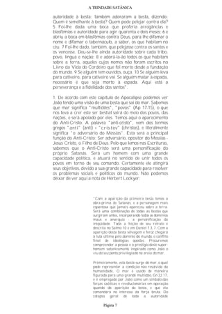 A TRINDADE SATÂNICA
autoridade à besta; também adoraram a besta, dizendo:
Quem é semelhante à besta? Quem pode pelejar contra ela?
5 Foi-lhe dada uma boca que proferia arrogâncias e
blasfêmias e autoridade para agir quarenta e dois meses; 6 e
abriu a boca em blasfêmias contra Deus, para lhe difamar o
nome e difamar o tabernáculo, a saber, os que habitam no
céu. 7 Foi-lhe dado, também, que pelejasse contra os santos e
os vencesse. Deu-se-lhe ainda autoridade sobre cada tribo,
povo, língua e nação; 8 e adorá-la-ão todos os que habitam
sobre a terra, aqueles cujos nomes não foram escritos no
Livro da Vida do Cordeiro que foi morto desde a fundação
do mundo. 9 Se alguém tem ouvidos, ouça. 10 Se alguém leva
para cativeiro, para cativeiro vai. Se alguém matar à espada,
necessário é que seja morto à espada. Aqui está a
perseverança e a fidelidade dos santos".
1. De acordo com este capítulo de Apocalipse podemos ver
João tendo uma visão de uma besta que sai do mar. Sabemos
que mar significa "multidões", "povos" (Ap 17.15), o que
nos leva a crer este ser bestial sairá do meio dos povos, das
nações, e será apoiado por eles. Temos aqui o aparecimento
do Anti-Cristo. A palavra "anti-cristo", vem dos termos
gregos "anti" (anti) + "cristov" (christos), e literalmente
significa "o adversário do Messias". Esta será a principal
função do Anti-Cristo: Ser adversário, opositor do Messias -
Jesus Cristo, o Filho de Deus. Pelo que lemos nas Escrituras,
sabemos que o Anti-Cristo será uma personificação do
próprio Satanás. Será um homem com uma grande
capacidade política, e atuará no sentido de unir todos os
povos em torno de seu comando. Certamente ele atingirá
seus objetivos, devido a sua grande capacidade para resolver
os problemas sociais e políticos do mundo. Não podemos
deixar de ver aqui a nota de Herbert Lockyer:
"Com a aparição da primeira besta temos a
obra-prima de Satanás, e a personagem mais
espantosa que jamais apareceu sobre a terra.
Será uma combinação de todas as bestas que
surgiram antes, incorporando todos os domínios
maus e anarquia - a personificação da
iniqüidade. Toda a feição de seu retrato é
descrita no Salmo 10 e em Daniel 7.3, 7. Com a
aparição desta besta selvagem e feroz chegará
à luta última pelo domínio do mundo, o conflito
final de ideologias opostas. Procuremos
compreender a pessoa e o prestígio deste super-
homem satanicamente inspirado como João o
viu do seu ponto privilegiado na areia do mar.
Primeiramente, esta besta surge do mar, o qual
pode representar a condição não resolvida da
humanidade, O mar é usado de maneira
figurada para uma grande multidão, Gn 22.17,
e é empregado por João como um símbolo das
forças caóticas e revolucionárias em operação
quando da aparição da besta, e que ela
comandará no interesse da força bruta. Do
colapso geral de toda a autoridade
Página 7
 