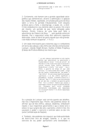 A TRINDADE SATÂNICA
governamental (sob o sexto selo – 6.12-17)
emergirá a besta".(5)
2. Certamente, este homem com a grande capacidade sócio-
política que demonstrará, atrairá a admiração e o aplauso
das nações falidas, espoliadas, arruinadas pelo juízo de Deus
sobre a terra no período tribulacionista. Com soluções
práticas para a fome, o desemprego, a saúde, etc., o Anti-
Cristo estabelecerá o seu domínio sobre os povos. Ele criará
até mesmo, um período de paz, tanto almejado pelos
homens. Porém, trata-se de uma falsa paz! Note a
advertência da Palavra de Deus: "... pois quando estiverem
dizendo: Paz e segurança! então lhes sobrevirá repentina
destruição, como as dores de parto àquela que está grávida;
e de modo nenhum escaparão", 1 Ts 5.3.
3. Um dado interessante para notarmos aqui é o simbolismo
em torno das cabeças e dos chifres do referido animal bestial.
Lockyer, citando Ralph Brown, Outline of Bible Prophecy
(Esboço da Profecia Bíblica) nos mostra que:
"...as sete cabeças representam as sete nações
gentias que governaram ou governarão o
mundo bíblico e Israel. "Cinco já caíram", de
Abraão a Cristo. Estas cinco que se elevaram e
caíram incluem Egito, Assíria, Babilônia,
Medo-Pérsia e Grécia. "Um existe" - isto é,
Roma, o governo do tempo em que João
escreveu. "E o outro ainda não é vindo" - a liga
das dez nações, simbolizada por "dez dedos" e
"dez chifres". As sete coroas significam pseudo-
supremacia, e os dez chifres significam a
pseudoforça. "A besta... é também o oitavo rei, e
é dos sete", Ap 17.11, refere-se ao reavivamento
de um dos sete, e também ao governo gentio
final. "Ele é o oitavo" implica que usurpa a
autoridade e forma um governo distinto dos dez
reis. Passagens para serem estudadas
intimamente relacionadas com Apocalipse
13.1-8 incluem Daniel 7.7, 8, 28-26; Apocalipse
17.8-18".(6)
Se a posição de Lockyer está correta quanto aos detalhes,
não nos é importante aqui. Porém, não podemos deixar de
afirmar que de fato chifres, cabeças, diademas, simbolizam
nações e seus respectivos governantes e que a besta será o
oitavo rei que surgirá dos sete, e portanto, o Anti-Cristo. Ele
usurpará o poder e exercerá o controle sobre os dez reis
(uma Confederação de Nações).
4. Também, não podemos nos esquecer que toda autoridade
do Anti-Cristo virá do dragão, Satanás, v. 4, que no
exercício de seu poder apresentará uma bestialidade e
Página 8
 