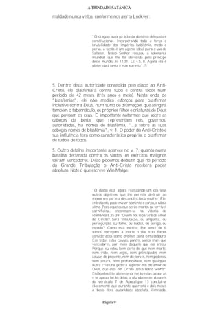 A TRINDADE SATÂNICA
maldade nunca vistos, conforme nos alerta Lockyer:
"O dragão outorga à besta domínio delegado e
constitucional. Incorporando toda a força e
brutalidade dos impérios babilônio, medo e
persa, a besta é um agente ideal para o uso de
Satanás. Nosso Senhor recusou a soberania
mundial que lhe foi oferecida pelo príncipe
deste mundo, Jo 12.31; Lc 4.5, 8. Agora ela é
oferecida à besta e esta a aceita".(7)
5. Dentro desta autoridade concedida pelo diabo ao Anti-
Cristo, ele blasfemará contra tudo e contra todos num
período de 42 meses (três anos e meio). Nesta onda de
"blasfêmias", ele não medirá esforços para blasfemar
inclusive contra Deus, num surto de difamações que atingirá
também o tabernáculo, os próprios filhos e criaturas de Deus
que povoam os céus. É importante notarmos que sobre as
cabeças da besta, que representam reis, governos,
autoridades, há nomes de blasfêmia, "...e sobre as suas
cabeças nomes de blasfêmia", v. 1. O poder do Anti-Cristo e
sua influência terá como característica própria, o blasfemar
de tudo e de todos!
5. Outro detalhe importante aparece no v. 7, quanto numa
batalha declarada contra os santos, os exércitos malignos
saíram vencedores. Disto podemos deduzir que no período
da Grande Tribulação o Anti-Cristo receberá poder
absoluto. Note o que escreve Win Malgo:
"O diabo está agora realizando um dos seus
outros objetivos, que lhe permite destruir ao
menos em parte a descendência da mulher. Ele,
entretanto, pode matar somente o corpo, e não a
alma. Pois aqueles que serão mortos na terrível
carnificina, encontram-se na vitória de
Romanos 8.35-39: ‘Quem nos separará do amor
do Cristo? Será tribulação, ou angústia, ou
perseguição, ou fome, ou nudez, ou perigo, ou
espada? Como está escrito: Por amor de ti
somos entregues à morte o dia todo, fomos
considerados como ovelhas para o matadouro.
Em todas estas causas, porém, somos mais que
vencedores, por meio daquele que nos amou.
Porque eu estou bem certo de que nem morte,
nem vida, nem anjos, nem principados, nem
causas do presente, nem do porvir, nem poderes,
nem altura, nem profundidade, nem qualquer
outra criatura poderá separar-nos do amor de
Deus, que está em Cristo Jesus nosso Senhor’
Então eles literalmente sorverão essas palavras
e se apropriarão delas profundamente. Através
do versículo 7 de Apocalipse 13 conclui-se
claramente que durante quarenta e dois meses
a besta terá autoridade absoluta, ilimitada,
Página 9
 