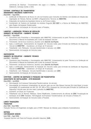 cerimônias de Abertura - Encerramento dos jogos e o Overlay - Instalações e Consórcio – Construtoras -
Odebrecht, Camargo Corrêa e OAS.
COTRAN - CONTROLE DE TRANSPORTES
ENGENHEIRO MECÂNICO SUBSTITUTO
[Nov/2004 – Ago/2005]
 Confecção do Mecanismo de Busca no site da Empresa para Consultas de Clientes com Dúvidas em relação das
Legislações de Trânsito, Normas da ABNT e Regulamentos Técnicos do INMETRO;
 Elaboração da Auditoria da Qualidade Interna ou de Primeira ordem;
 Coordenador do Sistema de Qualidade da empresa Segundo ISO 9001 e a Norma de Referência do INMETRO
para Órgãos de Inspeção Credenciados;
 Gerenciamento de Inspeção de Veículos Leves e Pesados.
LIBERTEC - LIBERAÇÃO TÉCNICA DE VEÍCULOS
GERENTE DE PROJETOS – GERENTE TÉCNICO
[Nov/2003 – Ago/2004]
 Consultoria para Possibilitar a Homologação pelo INMETRO, Assessorando na parte Técnica e na Confecção de
Documentos e Manual de Qualidade para a área de Inspeção Veicular;
 Treinamento de técnicos mecânicos, atuando como Gerente do Projeto.
 Após a certificação, Gerenciamento da Inspeção em Veículos Leves para Emissão do Certificado de Segurança
Veicular do INMETRO. - Coordenava um Grupo de 10 pessoas;
 Trabalhando com: Reboques, Veículos transformados e veículos com GNV.
 Gerenciamento de Inspeção de Veículos Leves.
INSPECENTER
GERENTE DE PROJETOS – GERENTE TÉCNICO
[Jul/2002 – Out/2003]
 Consultoria para Possibilitar a Homologação pelo INMETRO, Assessorando na parte Técnica e na Confecção de
Documentos e Manual de Qualidade para a área de Inspeção Veicular;
 Treinamento de técnicos mecânicos, atuando como Gerente do Projeto.
 Após a certificação, Gerenciamento da Inspeção em Veículos Leves para Emissão do Certificado de Segurança
Veicular do INMETRO. - Coordenava um Grupo de 10 pessoas;
 Trabalhando com: Reboques, Veículos transformados e veículos com GNV.
 Gerenciamento de Inspeção de Veículos Leves.
CIPETRAN - CENTRO DE INSPEÇÃO E PESQUISA EM TRANSPORTES
ASSISTENTE DE INSTALAÇÕES – SITE MANAGER
[Dez/2000 – Jun/2002]
 Homologação de Empresas Fabricantes/Transformadoras de veículos;
 Homologação de empresas convertedoras de veículos para uso em Gás Metano Veicular (Em todo Brasil, já tendo
homologado 30 convertedoras em BA, ES, SP, MG e PR) e Inspeção em Veículos para Emissão do Certificado de
Segurança Veicular para veículos leves e pesados do INMETRO;
 Coordenei um Grupo de 15 pessoas;
 Trabalhando com as Normas: Reboque, Carros Modificados, Credenciamento de oficinas de GNV, Fiscalização de
Instalação do kit GNV, Salvados, Homologação de Empresas Transformadoras de Veículos e Portaria 47;
 Gerenciamento de Inspeção de Veículos Leves e Pesados.
LERCH TRADUÇÕES
TRADUTOR
[Set/1999 – Nov/1999]
Tradução Técnica em Engenharia do Inglês para o PORT: Manuais de Válvulas para a Indústria Automobilística.
DETRAN
VISTORIADOR SENIOR
[Jun/1996 – Ago/1999]
Inspeção Veicular com Teste de Poluição utilizando máquinas SUM;
 