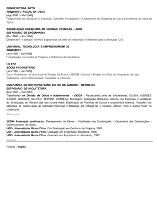 CONSTRUTORA AKYO
ARQUITETO FISCAL DA OBRA
[Ago/1997 – Mai/1998]
Responsável por fiscalizar a Estrutura, Concreto, Instalações e Acabamento do Shopping da Caixa Econômica da Barra da
Tijuca.
ASSOCIAÇÃO BRASILEIRA DE NORMAS TÉCNICAS – ABNT
ESTAGIÁRIO DE ENGENHARIA
[Dez/1993 – Abr/1994]
Deesenvolvi e adequei Normas Específicas da área de Metalurgia e Materiais para Construção Civil.
UNIVERSAL TECNOLOGIA E EMPREENDIMENTOS
ARQUITETO
[Jun/1990 – Abr/1992]
Fiscalização, Execução de Projetos e Reformas de Arquitetura.
US TOP
SÓCIO PROPRIETÁRIO
[Jun/1988 – Jan/1989]
Como Proprietário de uma Loja de Roupas da Marca US-TOP, Fzemos o Projeto e a Obra de Adaptação da Loja;
Trabalhava como Administrador, Vendedor e Vitrinista.
COMPANHIA DO METROPOLITANO DO RIO DE JANEIRO - METRO-RIO
ESTAGIÁRIO DE ARQUITETURA
[Mar/1980 – Set/1983]
Trabalhando na Divisão de Obras e acabamentos - DIOCA - Fiscalizando junto às Empreiteiras, ESUSA, MENDES
JUNIOR, QUEIROS GALVÃO, TECHINT, ESTRELA, Montagem, Instalação Hidráulica, elétrica nas Estações e Instalação
da Sinalização de Trânsito das vias no pré-metrô. Elaboração de Planilhas de Custos e orçamentos diversos. Trabalhei nas
estações de Glória-Largo do Machado-Flamengo e Botafogo até entregá-las e Estácio, Afonso Pena e Saens Pena na
construção.
YCON- Formação continuada, Planejamento de Obras – Viabilidade das Construções – Orçamento das Construções –
Gerenciamento de Obras;
UGF- Universidade Gama Filho, Pós Graduação em Gerência de Projetos, 2006;
UGF- Universidade Gama Filho, Graduado em Engenharia Mecânica, 1996;
UGF- Universidade Gama Filho, Graduado em Arquitetura e Urbanismo, 1985.
Fluente – Inglês
Educação
Idioma
 