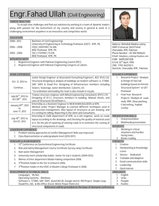 Engr.Fahad Ullah 
CAREER OBJECTIVE: 
(Civil Engineering) 
To accept new challenges and find out solutions by working in a team of dynamic leaders 
along with passion for the betterment of my co 
challenging environment anywhere in an innovative and competitive worl 
country and society in general & work in a 
Reference will be provided on the base of demand conferences 
EDUCATION: 
2008– 2012 
2006 – 2008 
2004 – 2006 
Bachelor of Civil Engineering| 
University of Engineering & Technology Peshawar 
HSSC | 840/1100 | 76.36% 
BISE Peshawar, KPK, PK. 
SSC | 772/1050 | 73.52% 
BISE Peshawar, KPK, PK. 
AFFILIATED WITH: 
1. Registered Engineer with Pakistan Engineering Council 
2. Registered Engineer with Pakistan Engineering Congress at Lahore, 
WORK EXPERIENCE: 
Oct 12, 2012 to 
Continue… 
Junior Design Engineer at Associated Consulting Engineers, ACE 
Structural designing & analysis 
SAP, SAFE & Staad Pro. Desig 
Sewers, Sewerage, water distribu 
*Co-ordination and leading the team is also include in my job. 
July 06th, 2012 to 
Oct 08th, 2012 
Trainee structure engineer with 
Designing of R.C.C structures members in building, Manual 
uses of Structural CSI software’s, 
January 09th, 2012 
to 
June 17, 2012 
Internship as a Assistant Engineer in 
Worked under Project Manager & Learned different techniques used in 
construction management, Also layout of 
it’s costing for billing, Reporting to the client and Consultants, 
July 18th, 2012 to 
Oct 07, 2012 
Internship in C&W department of KPK 
layout according to the drawings, and checking the quality of material used 
in it, Do the job of repairing of existing roads & to estimates the costing of 
structural components in roads 
LEADERSHIP EXPERIENCE: 
1. Problem solving approaches & Conflict Management Skills 
2. Class Representative at undergraduate level (2010 
HONOURS & ACHIEVEMENTS: 
1. 13th Conference on Geotechnical Engineering Certificate 
2. Risk and Safety Management Course Certificate Survey camp Certificate 
3. Rain water Management 
4. University merit scholarship holder, honor for top 5 students (2009 
5. Winner of Inter department Model making competition 2008. 
6. 3rdPosition holder in the SSc in School in 2006, 
7. 3rdPosition holder in the HSSC in Muslim College Peshawar in 2008, 
DEVELOPMENT & TECHNICAL SKILLS: 
Languages: Vb.Net, 
Operating Systems: Windows, 
Software’s: ETABS, SAP, SAFE, AutoCAD 2D, 
Staad-Pro, GIS, & Ms.Office (Excel, Word, Power Point etc) 
world. 
| 
Peshawar,(GIST) . KPK, PK. Address: 
Vill/P.O Umarzai, Distt/Tehsil 
Charsadda, KPK, 
Phone Number: 
Email: 
EOBI: 
D.O.B: 
CNIC: 17101 
Domicile 
(PEC) 
RESEARCH 
1. 
2. 
(Pvt) Ltd. 
of buildings on modern software i.e. ETABS, 
Designing of Infrastructure members including 
distribution, Culverts, etc 
Allied Engineering Consultants (PVT) LTD 
checks, and 
NEW KHAN BULDERS at KPK, 
, structures as per drawing, and 
KPK, as a site engineer, work on roads 
PRESENTATION SKILLS: 
1. 
2. 
INTEREST 
1. 
2. 
was improved 
2010-2011) 
2009-2012) 
STRENGTH: 
1. 
2. 
3. 
4. 
5. 
6. 
7. 
Google sketch, MS Project, Simple Loop, 
LANGUAGES: 
1. 
2. 
3. 
4. 
Mohallah Madina colony 
Pakistan 
+92 300 9006222 
fahadianz_civilengr@yahoo.com 
3600J261328 
02th April, 1990 
17101-4622352-5 
Domicile: Charsadda, KPK, Pakistan 
EXPERIENCE: 
Research Project “Analysis 
& Design of two tall 
buildings based on Interior 
Structural System” at UET 
Peshawar 
Final Year Research 
Projects “Analysis of roads 
study JMF, Deep patching, 
Cold milling, Asphalt 
overlay 
Oral presentation. 
Multimedia presentation. 
INTERESTS: 
Working in critical 
situations and hurdles 
facing tasks, 
Books reading 
Creative 
Hardworking & Knowledge 
craver 
Sincere Dedicated 
Trainable and Adaptive 
Good communication skills 
Leadership 
Quick learner. 
English 
Urdu 
Punjabi 
Pushto 
