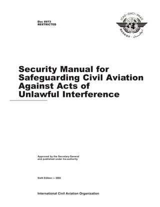International Civil Aviation Organization
Approved by the Secretary General
and published under his authority
Security Manual for
Safeguarding Civil Aviation
Against Acts of
Unlawful Interference
Sixth Edition — 2002
Doc 8973
RESTRICTED
 