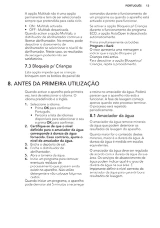 A opção Multitab não é uma opção
permanente e tem de ser seleccionada
sempre que pretendida para cada ciclo.
• ON : Multitab activada.
• OFF : Multitab desactivada.
Quando activar a opção Multitab, o
distribuidor de abrilhantador continua a
libertar abrilhantador. No entanto, pode
desactivar o doseamento de
abrilhantador se seleccionar o nível 0 de
abrilhantador. Neste caso, os resultados
de secagem poderão não ser
satisfatórios.
7.3 Bloqueio p/ Crianças
Esta opção impede que as crianças
brinquem com os botões do painel de
comandos durante o funcionamento de
um programa ou quando o aparelho está
activado e pronto para funcionar.
Se activar a opção Bloqueio p/ Crianças
durante o funcionamento do programa
ECO, a opção AutoOpen é desactivada
automaticamente.
Prima simultaneamente os botões
Program e Back.
O visor apresenta uma mensagem a
indicar que a opção Bloqueio p/
Crianças está activa.
Para desactivar a opção Bloqueio p/
Crianças, repita o procedimento.
8. ANTES DA PRIMEIRA UTILIZAÇÃO
Quando activar o aparelho pela primeira
vez, terá de seleccionar o idioma. O
idioma predefinido é o Inglês.
1. Seleccione o idioma.
• Prima OK para confirmar
Português.
• Percorra a lista de idiomas
disponíveis para seleccionar o seu
e prima OK para confirmar.
2. Certifique-se de que o nível
definido para o amaciador da água
corresponde à dureza da água
fornecida. Caso contrário, ajuste o
nível do amaciador da água.
3. Encha o depósito de sal.
4. Encha o distribuidor de
abrilhantador.
5. Abra a torneira da água.
6. Inicie um programa para remover
eventuais resíduos de
processamento que possam ainda
existir no aparelho. Não utilize
detergente e não coloque loiça nos
cestos.
Quando iniciar um programa, o aparelho
pode demorar até 5 minutos a recarregar
a resina no amaciador da água. Poderá
parecer que o aparelho não está a
funcionar. A fase de lavagem começa
apenas quando este processo terminar.
O processo será repetido
periodicamente.
8.1 Amaciador da água
O amaciador da água remove minerais
da água que podem deteriorar os
resultados da lavagem do aparelho.
Quanto maior for o conteúdo destes
minerais, maior é a dureza da água. A
dureza da água é medida em escalas
equivalentes.
O amaciador da água deve ser regulado
de acordo com a dureza da água da sua
área. Os serviços de abastecimento de
água podem indicar qual é o grau de
dureza da água na sua área. É
importante definir o nível correcto do
amaciador da água para garantir bons
resultados de lavagem.
PORTUGUÊS 13
 