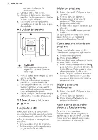 encha o distribuidor de
abrilhantador.
3. Coloque a loiça nos cestos.
4. Adicione o detergente. Se utilizar
pastilhas de detergente combinadas,
active a opção Multitab.
5. Seleccione e inicie o programa
correcto para o tipo de carga e grau
de sujidade.
9.1 Utilizar detergente
A B
C
CUIDADO!
Utilize apenas detergente
específico para máquinas de
lavar loiça.
1. Prima o botão de libertação (A) para
abrir a tampa (C).
2. Coloque o detergente em pó ou
pastilha no compartimento (B).
3. Se o programa tiver uma fase de pré-
lavagem, coloque uma pequena
quantidade de detergente na parte
interior da porta do aparelho.
4. Feche a tampa. Certifique-se de que
a tampa fica fechada e bloqueada.
9.2 Seleccionar e iniciar um
programa
Função Auto Off
Esta função diminui o consumo de
energia desactivando automaticamente
o aparelho quando não está a funcionar.
A função é accionada nas seguintes
situações:
• 5 minutos após o fim do programa.
• 5 minutos após a última acção se o
programa não for iniciado.
Iniciar um programa
1. Prima o botão On/Off para activar o
aparelho.
2. Feche a porta do aparelho.
3. Seleccione um programa. O
programa ECO é sempre o
programa predefinido.
4. Seleccione as opções aplicáveis que
desejar.
5. Prima o botão OK e o programa é
iniciado.
Se o programa for compatível com a
opção TimeSaver, é necessário
seleccionar Rápido ou Normal.
Como atrasar o início de um
programa
Não é possível seleccionar o início
diferido com o programa MyFavourite.
1. Seleccione o programa.
2. Prima o botão Delay.
O tempo de atraso é indicado no canto
superior direito do visor.
3. Prima repetidamente o botão Delay
para aumentar o número de horas do
início diferido. Pode atrasar o início
do programa por 1 a 24 horas.
4. Prima OK para confirmar e iniciar a
contagem decrescente. Quando a
contagem decrescente terminar, o
programa inicia.
Iniciar o programa
MyFavourite
1. Prima o botão On/Off para activar o
aparelho.
2. Feche a porta do aparelho.
3. Prima o botão MyFavourite e o
programa é iniciado.
Abrir a porta do aparelho
durante o funcionamento
Se abrir a porta durante o
funcionamento de um programa, o
aparelho pára de funcionar. Quando
fechar a porta, o aparelho continua a
partir do ponto de interrupção.
www.aeg.com16
 