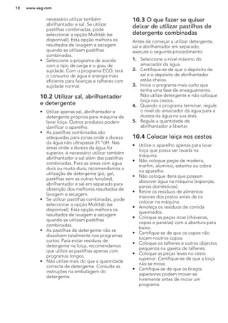 necessário utilizar também
abrilhantador e sal. Se utilizar
pastilhas combinadas, pode
seleccionar a opção Multitab (se
disponível). Esta opção melhora os
resultados de lavagem e secagem
quando se utilizam pastilhas
combinadas.
• Seleccione o programa de acordo
com o tipo de carga e o grau de
sujidade. Com o programa ECO, terá
o consumo de água e energia mais
eficiente para faianças e talheres com
sujidade normal.
10.2 Utilizar sal, abrilhantador
e detergente
• Utilize apenas sal, abrilhantador e
detergente próprios para máquina de
lavar loiça. Outros produtos podem
danificar o aparelho.
• As pastilhas combinadas são
adequadas para zonas onde a dureza
da água não ultrapasse 21 °dH. Nas
áreas onde a dureza da água for
superior, é necessário utilizar também
abrilhantador e sal além das pastilhas
combinadas. Para as áreas com água
dura ou muito dura, recomendamos a
utilização de detergente (pó, gel,
pastilhas sem as outras funções),
abrilhantador e sal em separado para
obtenção dos melhores resultados de
lavagem e secagem.
• Se utilizar pastilhas combinadas, pode
seleccionar a opção Multitab (se
disponível). Esta opção melhora os
resultados de lavagem e secagem
quando se utilizam pastilhas
combinadas.
• As pastilhas de detergente não se
dissolvem totalmente nos programas
curtos. Para evitar resíduos de
detergente na loiça, recomendamos
que utilize as pastilhas apenas com
programas longos.
• Não utilize mais do que a quantidade
correcta de detergente. Consulte as
instruções na embalagem do
detergente.
10.3 O que fazer se quiser
deixar de utilizar pastilhas de
detergente combinadas
Antes de começar a utilizar detergente,
sal e abrilhantador em separado,
execute o seguinte procedimento:
1. Seleccione o nível máximo do
amaciador da água.
2. Certifique-se de que o depósito de
sal e o depósito de abrilhantador
estão cheios.
3. Inicie o programa mais curto que
tenha uma fase de enxaguamento.
Não utilize detergente e não coloque
loiça nos cestos.
4. Quando o programa terminar, regule
o nível do amaciador da água para a
dureza da água na sua área.
5. Regule a quantidade de
abrilhantador a libertar.
10.4 Colocar loiça nos cestos
• Utilize o aparelho apenas para lavar
loiça que possa ser lavada na
máquina.
• Não coloque peças de madeira,
marfim, alumínio, estanho ou cobre
no aparelho.
• Não coloque itens que possam
absorver água na máquina (esponjas,
panos domésticos).
• Retire os resíduos de alimentos
maiores dos pratos antes de os
colocar na máquina.
• Amoleça os resíduos de comida
queimados.
• Coloque as peças ocas (chávenas,
copos e panelas) com a abertura para
baixo.
• Certifique-se de que os copos não
tocam noutros copos.
• Coloque os talheres e outros objectos
pequenos na gaveta de talheres.
• Coloque as peças leves no cesto
superior. Certifique-se de que a loiça
não se move.
• Certifique-se de que os braços
aspersores podem mover-se
livremente antes de iniciar um
programa.
www.aeg.com18
 