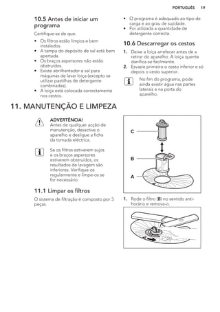 10.5 Antes de iniciar um
programa
Certifique-se de que:
• Os filtros estão limpos e bem
instalados.
• A tampa do depósito de sal está bem
apertada.
• Os braços aspersores não estão
obstruídos.
• Existe abrilhantador e sal para
máquinas de lavar loiça (excepto se
utilizar pastilhas de detergente
combinadas).
• A loiça está colocada correctamente
nos cestos.
• O programa é adequado ao tipo de
carga e ao grau de sujidade.
• Foi utilizada a quantidade de
detergente correcta.
10.6 Descarregar os cestos
1. Deixe a loiça arrefecer antes de a
retirar do aparelho. A loiça quente
danifica-se facilmente.
2. Esvazie primeiro o cesto inferior e só
depois o cesto superior.
No fim do programa, pode
ainda existir água nas partes
laterais e na porta do
aparelho.
11. MANUTENÇÃO E LIMPEZA
ADVERTÊNCIA!
Antes de qualquer acção de
manutenção, desactive o
aparelho e desligue a ficha
da tomada eléctrica.
Se os filtros estiverem sujos
e os braços aspersores
estiverem obstruídos, os
resultados de lavagem são
inferiores. Verifique-os
regularmente e limpe-os se
for necessário.
11.1 Limpar os filtros
O sistema de filtração é composto por 3
peças.
C
B
A
1. Rode o filtro (B) no sentido anti-
horário e remova-o.
PORTUGUÊS 19
 
