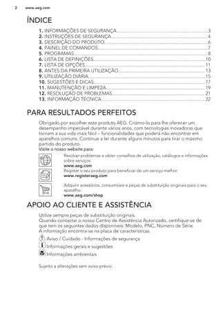ÍNDICE
1. INFORMAÇÕES DE SEGURANÇA..........................................................................3
2. INSTRUÇÕES DE SEGURANÇA.............................................................................. 4
3. DESCRIÇÃO DO PRODUTO....................................................................................6
4. PAINEL DE COMANDOS.........................................................................................7
5. PROGRAMAS............................................................................................................ 8
6. LISTA DE DEFINIÇÕES...........................................................................................10
7. LISTA DE OPÇÕES................................................................................................. 11
8. ANTES DA PRIMEIRA UTILIZAÇÃO...................................................................... 13
9. UTILIZAÇÃO DIÁRIA...............................................................................................15
10. SUGESTÕES E DICAS.......................................................................................... 17
11. MANUTENÇÃO E LIMPEZA................................................................................ 19
12. RESOLUÇÃO DE PROBLEMAS........................................................................... 21
13. INFORMAÇÃO TÉCNICA.................................................................................... 22
PARA RESULTADOS PERFEITOS
Obrigado por escolher este produto AEG. Criámo-lo para lhe oferecer um
desempenho impecável durante vários anos, com tecnologias inovadoras que
tornam a sua vida mais fácil – funcionalidades que poderá não encontrar em
aparelhos comuns. Continue a ler durante alguns minutos para tirar o máximo
partido do produto.
Visite o nosso website para:
Resolver problemas e obter conselhos de utilização, catálogos e informações
sobre serviços:
www.aeg.com
Registar o seu produto para beneficiar de um serviço melhor:
www.registeraeg.com
Adquirir acessórios, consumíveis e peças de substituição originais para o seu
aparelho:
www.aeg.com/shop
APOIO AO CLIENTE E ASSISTÊNCIA
Utilize sempre peças de substituição originais.
Quando contactar o nosso Centro de Assistência Autorizado, certifique-se de
que tem os seguintes dados disponíveis: Modelo, PNC, Número de Série.
A informação encontra-se na placa de características.
Aviso / Cuidado - Informações de segurança
Informações gerais e sugestões
Informações ambientais
Sujeito a alterações sem aviso prévio.
www.aeg.com2
 