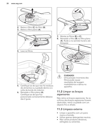 2. Retire o filtro (C) do filtro (B).
3. Retire o filtro plano (A).
4. Lave os filtros.
5. Certifique-se de que não há resíduos
de alimentos ou sujidade dentro e à
volta da borda do colector.
6. Reinstale o filtro plano (A).
Certifique-se de que fica
posicionado correctamente debaixo
das 2 guias.
7. Monte os filtros (B) e (C).
8. Reinstale o filtro (B) no filtro plano
(A). Rode-o no sentido horário até
bloquear.
CUIDADO!
Uma posição incorrecta dos
filtros pode causar
resultados de lavagem
insatisfatórios e danos no
aparelho.
11.2 Limpar os braços
aspersores
Não retire os braços aspersores. Se os
orifícios dos braços aspersores ficarem
obstruídos, retire a sujidade com um
objecto fino e afiado.
11.3 Limpeza externa
• Limpe o aparelho com um pano
macio e húmido.
• Utilize apenas detergentes neutros.
• Não utilize produtos abrasivos,
esfregões ou solventes.
www.aeg.com20
 