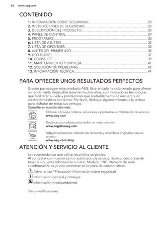 CONTENIDO
1. INFORMACIÓN SOBRE SEGURIDAD...................................................................25
2. INSTRUCCIONES DE SEGURIDAD....................................................................... 26
3. DESCRIPCIÓN DEL PRODUCTO...........................................................................28
4. PANEL DE CONTROL.............................................................................................29
5. PROGRAMAS.......................................................................................................... 30
6. LISTA DE AJUSTES................................................................................................. 32
7. LISTA DE OPCIONES............................................................................................. 33
8. ANTES DEL PRIMER USO.......................................................................................35
9. USO DIARIO............................................................................................................ 37
10. CONSEJOS........................................................................................................... 39
11. MANTENIMIENTO Y LIMPIEZA...........................................................................41
12. SOLUCIÓN DE PROBLEMAS...............................................................................42
13. INFORMACIÓN TÉCNICA...................................................................................44
PARA OFRECER UNOS RESULTADOS PERFECTOS
Gracias por escoger este producto AEG. Este artículo ha sido creado para ofrecer
un rendimiento impecable durante muchos años, con innovadoras tecnologías
que facilitarán su vida y prestaciones que probablemente no encuentre en
electrodomésticos corrientes. Por favor, dedique algunos minutos a la lectura
para disfrutar de todas sus ventajas.
Consulte en nuestro sitio web:
Obtener consejos, folletos, soluciones a problemas e información de servicio:
www.aeg.com
Registrar su producto para recibir un mejor servicio:
www.registeraeg.com
Adquirir accesorios, artículos de consumo y recambios originales para su
aparato:
www.aeg.com/shop
ATENCIÓN Y SERVICIO AL CLIENTE
Le recomendamos que utilice recambios originales.
Al contactar con nuestro centro autorizado de servicio técnico, cerciórese de
tener la siguiente información a mano: Modelo, PNC, Número de serie.
La información se puede encontrar en la placa de características.
Advertencia / Precaución-Información sobre seguridad
Información general y consejos
Información medioambiental
Salvo modificaciones.
www.aeg.com24
 