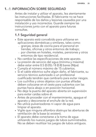 1. INFORMACIÓN SOBRE SEGURIDAD
Antes de instalar y utilizar el aparato, lea atentamente
las instrucciones facilitadas. El fabricante no se hace
responsable de los daños y lesiones causados por una
instalación y uso incorrectos. Guarde siempre las
instrucciones junto con el aparato para futuras
consultas.
1.1 Seguridad general
• Este aparato está concebido para utilizarse en
aplicaciones domésticas y similares, tales como:
– granjas; áreas de cocina para el personal en
tiendas, oficinas y otros entornos de trabajo;
– por clientes en hoteles, moteles, pensiones y otros
entornos de tipo residencial.
• No cambie las especificaciones de este aparato.
• La presión de servicio del agua (mínima y máxima)
debe estar entre 0.5 (0.05) / 8 (0.8) bares (Mpa)
• Cumpla el número máximo de 15 cubiertos.
• Si el cable eléctrico sufre algún daño, el fabricante, su
servicio técnico autorizado o un profesional
cualificado tendrán que cambiarlo para evitar riesgos.
• Los cuchillos y otros objetos con puntas afiladas
deben colocarse en el cesto para cubiertos con las
puntas hacia abajo o en posición horizontal.
• No deje la puerta del aparato abierta sin supervisión
para evitar caídas sobre él.
• Antes de proceder con el mantenimiento, apague el
aparato y desconecte el enchufe de la red.
• No utilice pulverizadores ni vapor de agua para
limpiar el aparato.
• Vigile que ninguna alfombra obstruya las aberturas de
ventilación de la base (si existen).
• El aparato debe conectarse a la toma de agua
utilizando los nuevos juegos de tubos suministrados.
No se deben reutilizar los juegos de tubos antiguos.
ESPAÑOL 25
 