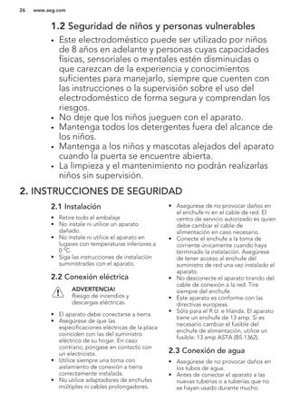 1.2 Seguridad de niños y personas vulnerables
• Este electrodoméstico puede ser utilizado por niños
de 8 años en adelante y personas cuyas capacidades
físicas, sensoriales o mentales estén disminuidas o
que carezcan de la experiencia y conocimientos
suficientes para manejarlo, siempre que cuenten con
las instrucciones o la supervisión sobre el uso del
electrodoméstico de forma segura y comprendan los
riesgos.
• No deje que los niños jueguen con el aparato.
• Mantenga todos los detergentes fuera del alcance de
los niños.
• Mantenga a los niños y mascotas alejados del aparato
cuando la puerta se encuentre abierta.
• La limpieza y el mantenimiento no podrán realizarlas
niños sin supervisión.
2. INSTRUCCIONES DE SEGURIDAD
2.1 Instalación
• Retire todo el embalaje
• No instale ni utilice un aparato
dañado.
• No instale ni utilice el aparato en
lugares con temperaturas inferiores a
0 ºC.
• Siga las instrucciones de instalación
suministradas con el aparato.
2.2 Conexión eléctrica
ADVERTENCIA!
Riesgo de incendios y
descargas eléctricas.
• El aparato debe conectarse a tierra.
• Asegúrese de que las
especificaciones eléctricas de la placa
coinciden con las del suministro
eléctrico de su hogar. En caso
contrario, póngase en contacto con
un electricista.
• Utilice siempre una toma con
aislamiento de conexión a tierra
correctamente instalada.
• No utilice adaptadores de enchufes
múltiples ni cables prolongadores.
• Asegúrese de no provocar daños en
el enchufe ni en el cable de red. El
centro de servicio autorizado es quien
debe cambiar el cable de
alimentación en caso necesario.
• Conecte el enchufe a la toma de
corriente únicamente cuando haya
terminado la instalación. Asegúrese
de tener acceso al enchufe del
suministro de red una vez instalado el
aparato.
• No desconecte el aparato tirando del
cable de conexión a la red. Tire
siempre del enchufe.
• Este aparato es conforme con las
directivas europeas.
• Sólo para el R.U. e Irlanda. El aparato
tiene un enchufe de 13 amp. Si es
necesario cambiar el fusible del
enchufe de alimentación, utilice un
fusible: 13 amp ASTA (BS 1362).
2.3 Conexión de agua
• Asegúrese de no provocar daños en
los tubos de agua.
• Antes de conectar el aparato a las
nuevas tuberías o a tuberías que no
se hayan usado durante mucho
www.aeg.com26
 